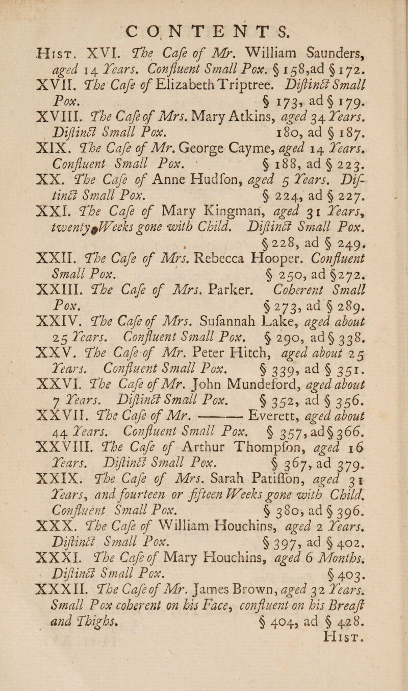 Hist. XVI. The Cafe of Mr. William Saunders, aged 14 Tears. Confluent Small Pox. § 158,ad § 172. XVII. The Cafe ^ElizabethTriptree. Diftinff Small Pox. § 173, ad § 179. XVIIL The Cafe of Mrs. Mary Atkins, aged 34 Tears. Diftinffi Small Pox. 180, ad § 187. XIX. The Cafe of Mr. George Cayme, aged 14 Tears. Confluent Small Pox. 1 §188, ad §223. XX. The Cafe of Anne Hudfon, aged 5 Tears. Dif- tinffi Small Pox. § 224, ad § 227. XXL The Cafe of Mary Kingman, aged 31 Tears, twenty$Weeks gone with Child. Difiincl Small Pox. , § 228, ad § 249. XXII. The Cafe of Mrs. Rebecca Hooper. Confluent Small Pox. § 250, ad §272. XXIII. The Cafe of Mrs. Parker. Coherent Small Pox. § 273, ad § 289. XXIV. The Cafe of Mrs. Sufannah Lake, aged about 25 Tears. Confluent Small Pox. § 290, ad§ 338. XXV. The Cafe of Mr. Peter Hitch, aged about 25 Tears. Confluent Small Pox. § 339, ad § 351. XXVI. The Cafe of Mr. John Mundeford, aged about 7 Tears. Diftinbl Small Pox. § 352, ad § 356. XXVII. The Cafe of Mr. --Everett, aged about 44 Tears. Confluent Small Pox. § 3575 ad §366. XXVIII. The Cafe of Arthur Thompfon, aged 16 Tears. Diftindl Small Pox. § 367, ad 379. XXIX. The Cafe of Mrs. Sarah Patiflon, aged 31 Tears, and fourteen or fifteen Weeks gone with Child. Confluent Small Pox. § 380, ad §396. XXX. The Cafe of William Houchins, aged 2 Tears. JdiflinEi Small Pox. § 397-> a<^ § 402. XXXI. The Cafe of Mary Houchins, aged 6 Months. Diftinffi Small Pox. §403. XXXII. The Cafe of Mr. James Brown, aged 32 Tears. Small Pox coherent on his Face, confluent on his Breafl and Thighs. § 404, ad § 428. Hist.