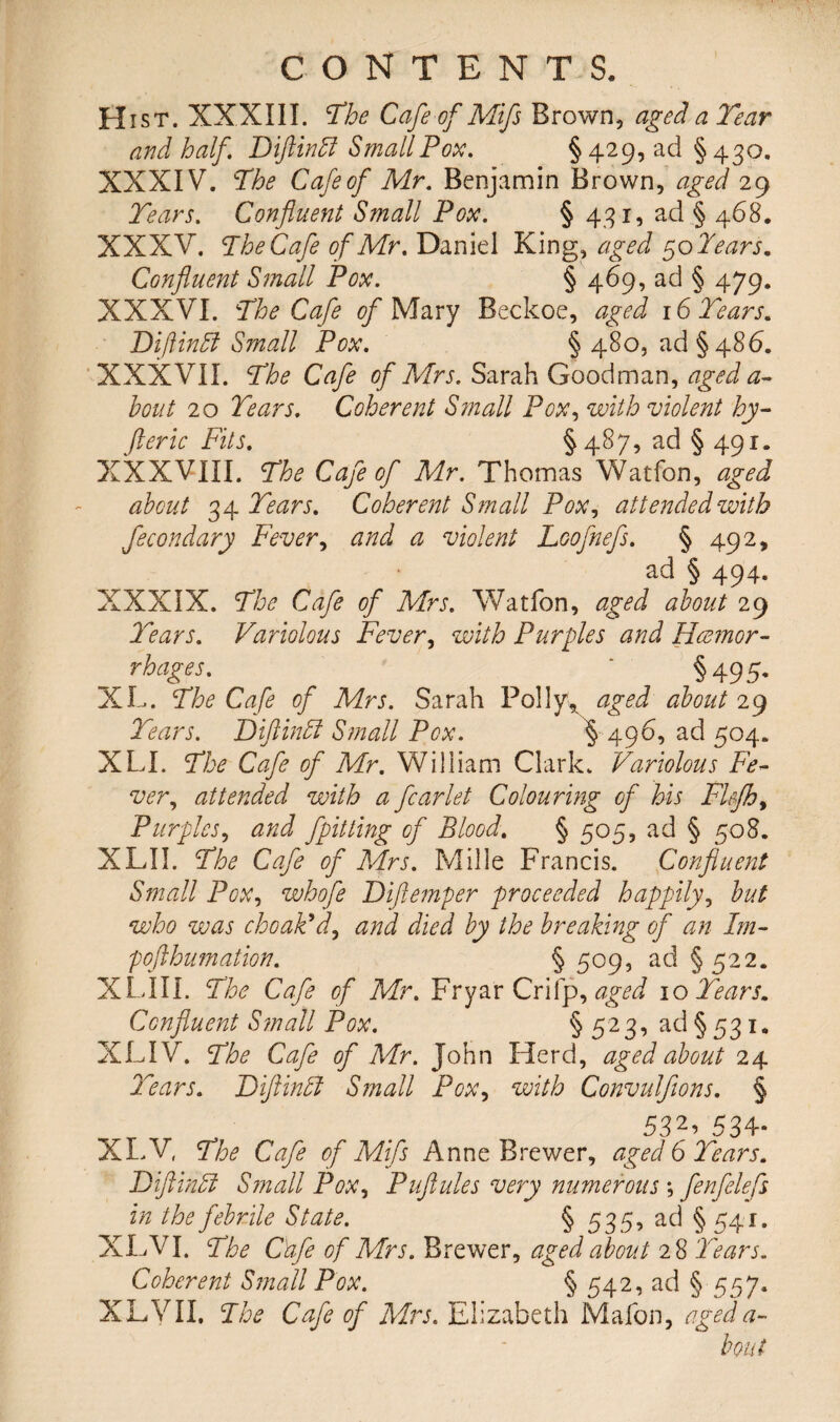 Hist. XXXIII. The Cafe of Mifs Brown, aged a Tear and half Diftinff Small Pox. §429, ad §430. XXXIV. The Cafe of Mr. Benjamin Brown, aged 29 Tears. Confluent Small Pox. § 431, ad § 468. XXXV. The Cafe of Mr. Daniel King, aged 50 Tears. Confluent Small Pox. § 469, ad § 479. XXXVI. The Cafe of Mary Beckoe, aged 16 Tears. Difiindl Small Pox. § 480, ad §486. XXXVII. The Cafe of Mrs. Sarah Goodman, aged a- hout 20 Tears. Coherent Small Pox, with violent hy- fteric Fits. §487, ad § 491. XXXVIII. The Cafe of Mr. Thomas Watfon, aged about 34 Tears. Coherent Small Pox, attended with fecondary Fever, and a violent Loofnefs. § 492, ad § 494. XXXIX. The Cafe of Mrs. Watfon, aged about 29 Tears. Variolous Fever, with Purples and Haemor¬ rhages. ' §495. XL. The Cafe of Mrs. Sarah Polly, aged about 29 Tears. Hiftindi Small Pox. § 496, ad 504. XLI. The Cafe of Mr. William Clark. Variolous Fe¬ ver, attended with a fcarlet Colouring of his Flfh, Purples, and fpitting of Blood. § 505, ad § 508. XLII. The Cafe of Mrs. Mille Francis. Confluent Small Pox, whofe Diftemper proceeded happily, but who was choak'd, and died by the breaking of an Im- pofthumation. § 509, ad § 522. XLIII. The Cafe of Mr. Fryar Crilp, aged 10 Tears. Confluent Small Pox. § 523, ad § 531. XLI V. The Cafe of Mr. John Herd, aged about 24 Tears. Diftinffi Small Pox, with Convulfions. § C82’ 534- D XLV( The Cafe of Mifs Anne Brewer, aged 6 Tears. IJiftindl Small Pox, Puftules very numerous ; fenfelefs in the febrile State. § 535, ad § 541. XLVI. The Cafe of Mrs. Brewer, aged about 28 Tears. Coherent Small Pox. § 542, ad § 557. XLVII. The Cafe of Mrs. Elizabeth Mafon, ageda- bout