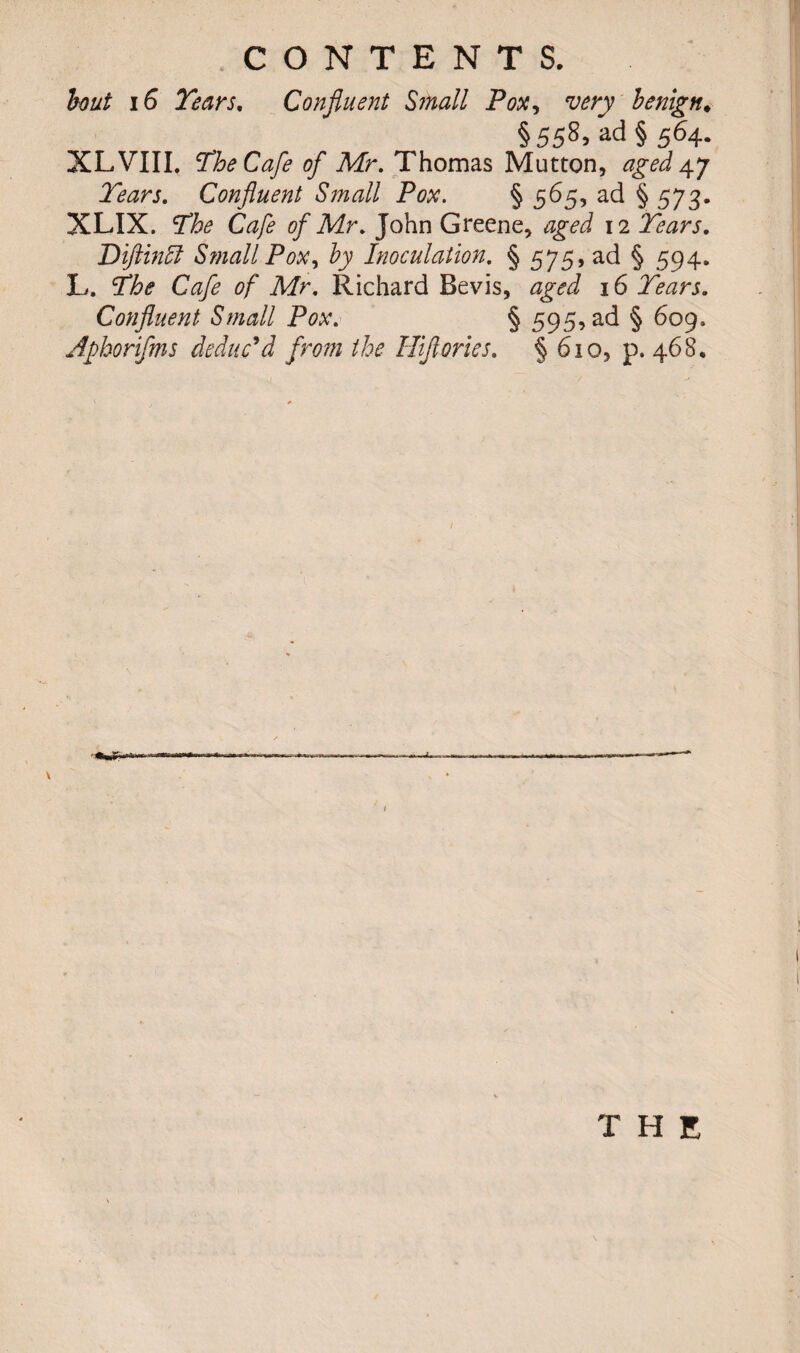 hut iG Tears. Confluent Small Pox, very benign. §558, ad § 564. XL VIII. The Cafe of Mr. Thomas Mutton, aged 47 Tears. Confluent Small Pox. § 565, ad §573. XLIX. SD&* Cafe of Mr. John Greene, aged 12 Tears. Diftincl Small Pox, by Inoculation. § 575, ad § 594. L. Cafe of Mr. Richard Bevis, aged 16 Tears. Confluent Small Pox. § 595, ad § 609. Aphorifms deduc'd from the Hflortes. § 610, p. 468. THE