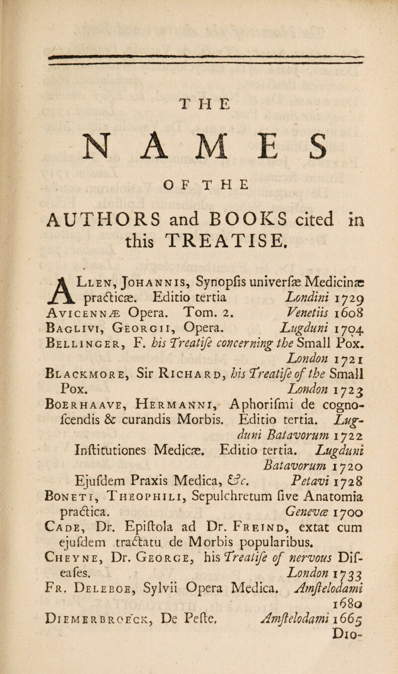 NAMES O F T H E AUTHORS and BOOKS cited in this TREATISE. ALlen, Johann is, Synopfis univerfe Medicine pradbicse. Editio tertia Londini 1729 Avicenna Opera. Tom. 2. Venetiis 1608 Baglivr, Georg 11, Opera. Lngduni 1704 Bellinger, F. his Lreatife concerning the Small Fox. London 1721 Bl ackmore, Sir Richard, his Lreatife of the Small Pox. London 1723 Boerhaave, Hermanni, Aphorifmi de cogno- fcendis & curandis Morbis. Editio tertia. Lug- duni Batavorum 1722 Inftitutiones Medicae. Editio tertia. Lugduni Batavorum 1720 Ejufdem Praxis Medica, &c. Petavi 1728 Boneti, Theophili, Sepulchretum five Anatomia pradlica. Genevce 1700 Cade, Dr. Epiftola ad Dr. Freind, extat cum ejufdem traAatu de Morbis popularibus. Cheyne, Dr. George, his Lreatife of nervous Dif- eafes. London 1733 Fr. De leboe, Sylvii Opera Medica. Amftelodami 1680 Diemerbroe'ck, De PeRe, Amftelodami 1665 Dio-