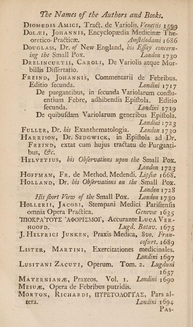 Diomedis Amici, Trad:, de Variolis. Venetiis 1599 Dol/ei, Johannis, Encyclopaedia Medicine The- oretico-Pradicse. Amftelodami 1686 Dou glass, Dr. of New England, his EJfay concern¬ ing the Small Pox. London 1720 Duel 1 ncurtii, Caroli, De Variolis atque Mor- billis DifTertatio. Freind, Johannis, Commentarii de Febribus. Editio fecunda. Londini 1717 De purgantibus, in fecunda Variolarum con flu¬ ent iurn Febre, adhibendis Epiftola. Editio fecunda. Londini 1719 De quibufdam Variolarum generibus Epiftola. Londini 17 23 Fuller, Dr. his Exanthematologia. London 1730 Ha rr 1 son. Dr. Sedgwick, in Epiftola ad Dr. Freind, extat cum hujus tradatu de Purganti¬ bus, &c, Helvetius, his Ghfervations upon the Small Pox. London 1723 Hof fm an, Fr. de Method. Medendi. Lipfice 1668. Holland, Dr. his Ohfervations on the Small Pox. London 1728 His fhort View of the Small Pox. London 1730 Hollerii, Jacobi, Stempani Medici Parifienfis omnia Opera Pradica. Geneva 1635 InOKPA'TOTS ’A^OPXIMOI', Accurante Luca Ver- hoofd. Lugd. Batav. 1675 J. Helfrici Junken, Praxis Medica, 8vo. Fran- cofurt. 1689 Lister, Martini, Exerdtationes medicinales. Londini 1697 Lusitani Zacuti, Ope rum. Tom. 2. Lugduni 1657 Mayerni anhe, Praxeos. Vol. 1. Londini 1690 Mesuhl, Opera de Febribus putridis. Morton, Richardi, IITPETOAOri'AS, Pars al¬ tera. Londini 1694 Pas-