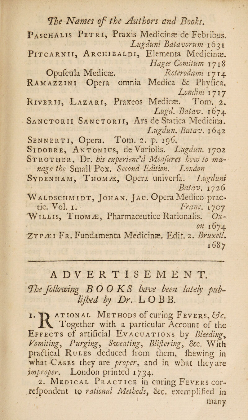 Paschalis Petri, Praxis Medicinae de Febribus. Lugdunl Batavorum 1631 Pi tcarnii, Archibalds Elementa Medicine. Hagce Comitum 1718 Opufcula Medics. Roterodami 1714 Ramazzini Opera omnia Medica & Phyfica, Londini 1717 Riverii, Lazari, Praxeos Medics. Tom. 2. Lugd. Baiav. 1674 Sanctorii Sanctorii, Ars de §tatica Medicina. Lugdun. Baiav. 1642 Sennerti, Opera. Tom. 2. p. 196. Si dob re, An tonius, deVariolis. Lugdun. 1702 Stro ther. Dr. his experienc'd Meafures how to ma¬ nage the Small Pox. Second Edition. London Syde nham, Thom/e, Opera univerfa. Lugdnni Batav. 172,6 Waldschmidt, Johan. Jac. Opera Medico-prac- tic. Vcl. 1. Franc. 1707 W ill is, Thom/e, Pharmaceutice Rationalis. Ox- on 1674 Zyp^i Fr. Fundamenta Medians. Edit. 2. BruxelL i6Sy ADVERTISEMENT. jthe following BOOKS have been lately pub- lifhed by Dr. LOBE. 1. TJ ational Methods of curing Fevers, &c. JlV Together with a particular Account of the Effects of artificial Evacuations by Bleedings Vomiting, Purgings Sweating, Bliflering, &c. With practical Rules deduced from them, (hewing in what Cases they are proper, and in what they are improper. London printed 1734. 2. Medical Practice in curing Fevers cor- refpondent to rational Methods, &c. exemplified in many