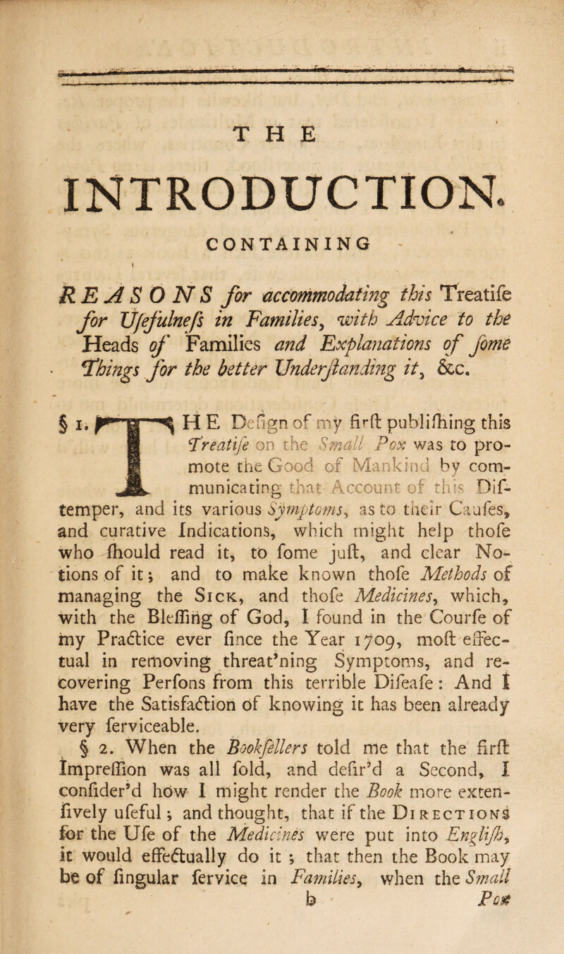 INTRODUCTION. CONTAINING - I REASONS for accommodating this Treatife for TJ/efulnefs in Families, with Advice to the Heads of Families and Explanations of fome things for the better Underjlanding it3 &c. § lt j^iTS ^ E, Defign of my firft publifhing this Treatife on the Small Pox was to pro¬ mote the Good of Mankind by com- Jill municating that Account of this Dis¬ temper, and its various Symptoms, as to their CauSes, and curative Indications, which might help thofe who fhould read it, to fome juft, and clear No¬ tions of it •, and to make known thofe Methods of managing the Sick, and thofe Medicines, which, with the BlefSirig of God, 1 found in the Courfe of my Practice ever fince the Year 1709, moft effec¬ tual in removing threat’ning Symptoms, and re¬ covering Perfons from this terrible Difeafe: And t have the Satisfaction of knowing it has been already very ferviceable. § 2. When the Bookjellers told me that the firft Impreftion was all fold, and defir’d a Second, I confider’d how I might render the Book more exten¬ sively ufeful; and thought, that if the Directions for the Ufe of the Medicines were put into Englijh, it would effectually do it ; that then the Book may be of Singular Service in Families, when the Small b Po#