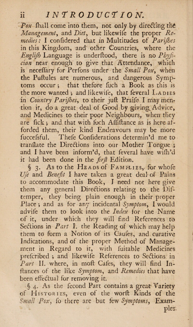 :Pox fhall come into them, not only by directing the Managementi and Diet, but likewife the proper Re¬ medies: I confidered that in Multitudes of Parijhes in this Kingdom, and' other Countries, where the Englifh Language is underftood, there is no Phyfi- eian near enough to give that Attendance, which is neceflfary for Perfons under the Small Pox, when the Puftules are numerous, and dangerous Symp¬ toms occur *, that thefore fuch a Book as this is the more wanted •, and likewife, that feveral Ladies in Country Parijhes, to their juft Praife I may men¬ tion it, do a great deal of Good by giving. Advice, and Medicines to their poor Neighbours, when they are fick; and that with fbch Aftiftance as is here af¬ forded them, their kind Endeavours may be more fuccefsful. Thefe Confiderations determin’d me to traniate the Directions into our Mother Tongue ; and I have been inform’d, that feveral have wifh’d it had been done in the firjl Edition. § 3. As to the Heads of Families,, for whofe Ufe and Benefit I have taken a great deaf of Pains to accommodate this Book, J need not here give them any general Directions relating to the Dif- temper, they being plain enough in their proper Place *, and as for any incidental Symptom, I would advife them to look into the Index for the Name of it, under which they will find References to Sections in Part I. the Reading of which may help them to form a Notion of its Caufes, and curative Indications, and of the proper Method of Manage¬ ment in Regard to it, with fuitable Medicines prefcribed ^ and likewife References to Sections in part II. where, in moft Cafes* they will find In¬ fra nee s of the like Symptom, and Remedies that have been effectual for removing it. § 4. As the fecond Part contains a great1 Variety of Histories, even of the worft Kinds of the Small Pox? fo there are but few Symptoms, Exam¬ ples