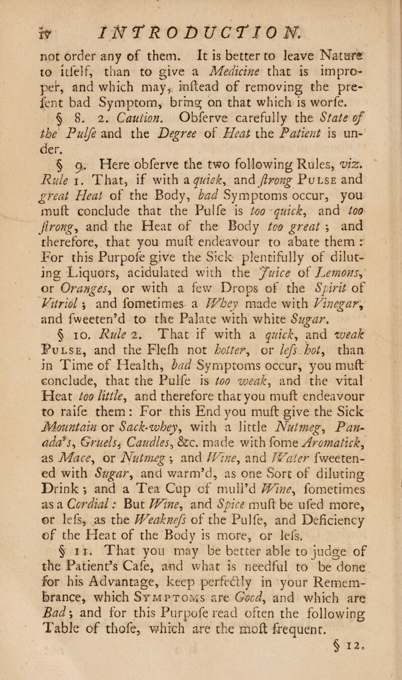 not order any of them. It is better to leave Nature to 1 tie If, than to give a Medicine that is impro¬ per, and which may* inilead of removing the pre¬ sent bad Symptom* bring on that which is worfe. § 8. 2. Caution. Obferve carefully the State of the Pulfe and the Degree of Heat the Patient is un¬ der. § c|. Here obferve the two following Rules, viz. Rule i. That, if with a quicks and ftrong Pulse and great Heat of the Body, bad Symptoms occur, you mud conclude that the Pulfe is too 'quick, and too ftrong, and the Heat of the Body too great *, and therefore,. that you mull endeavour to abate them : For this Purpofe give the Sick plentifully of dilut¬ ing Liquors, acidulated with the Juice of Lemons.\ or Oranges, or with a few Drops of the Spirit of Vitriol; and fometimes a Whey made with Vinegar, and fweeten’d to the Palate with white Sugar, § io. Rule 2. That if with a quick, and weak Pulse, and the Fie fh not hotter, or lefts Hot, than in Time of Health, bad Symptoms occur, you mud conclude, that the Pulfe is too weak, and the vital Heat too little, and therefore that you mud endeavour to raife them : For this End you mud give the Sick jMountain or Sack-whey, with a little Nutmegs Pan- adosys. Gruels. Caudles, &c. made with fome Aromatick, as Mace, or Nutmeg •, and Wine, and Water fweeten- ed with Sugar, and warm’d, as one Sort of diluting Drink *, and a Tea Cup of' mull’d Wine, fometimes as a Cordial: But Wine, and Spice mud be ufed more, ©r lefs, as the Weahiefts of the Pulfe, and Deficiency ©f the Heat of the Body is more, or lefs. § ii. That you may be better able to judge of the Patient’s Cafe, and what is needful to be done for his Advantage, keep perfectly in your Remem¬ brance, which Symptoms are Good, and which are Bad; and for this Purpofe read often the following Table of thofe, which are the mod frequent. § 12,