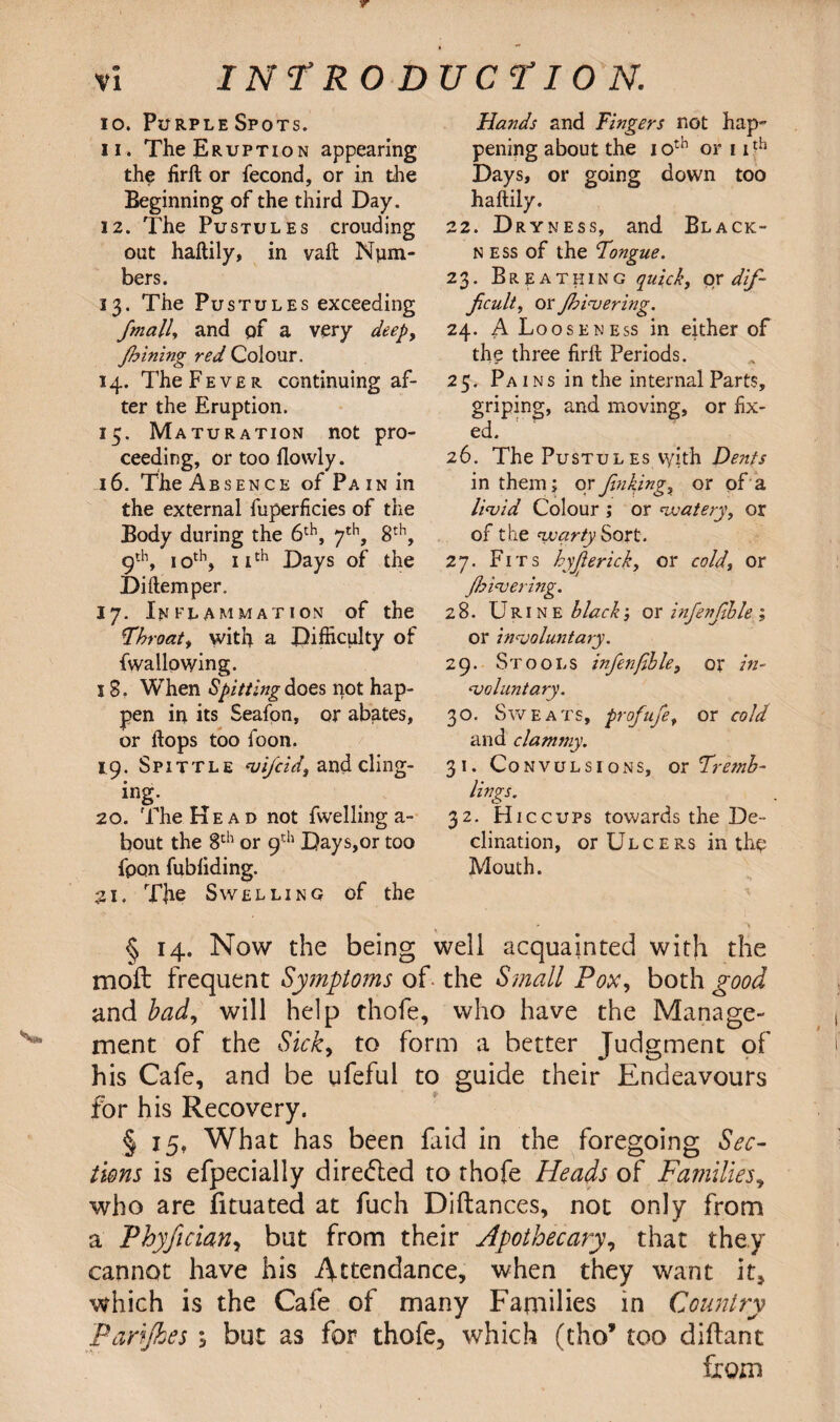 10. Purple Spots. 11. The Eruption appearing the firft or fecond, or in the Beginning of the third Day. 12. The Pustules crouding out haftily, in vaft Num¬ bers. 13. The Pustules exceeding fimall, and of a very deep, fhining red Colour. 14. The Fever continuing af¬ ter the Eruption. 15. Maturation not pro¬ ceeding, or too flowly. 16. The Absence of Pain in the external fuperficies of the Body during the 6th, 7th, 8th, 9th, 10th, 11th Days of the Diftemper. 17. Inflammation of the Throat, with a Difficulty of fwallowing. 18. When Spitting does not hap¬ pen in its Seafon, or abates, or flops too foon. 19. Spittle vificid, and cling¬ ing- 20. The Head not fwelling a- bout the 8th or 9th Days,or too fpon fubliding. 21. The Swelling of the Hands and Fingers not hap¬ pening about the 10th or 1 ith Days, or going down too haftily. 22. Dryness, and Black¬ ness of the Tongue. 23. Breathing quick, oy dif¬ ficult, or flowering. 24. A Looseness in either of the three firft Periods. 25. Pains in the internal Parts, griping, and moving, or fix¬ ed. 26. The Pustul es vyith Dents in them? or Jinking, or of a livid Colour ; or watery, or of the warty Sort. 27. Fits hyfiertck, or cold, or flowering. 28. Urine black, or infenfihle ; or involuntary. 29. Stools infenfible, or in¬ voluntary. 30. Sweats, profufe, or cold and clammy. 31. Convulsions, or Tremb¬ lings. 32. Hiccups towards the De¬ clination, or Ulcers in the Mouth. § 14. Now the being well acquainted with the moft frequent Symptoms of the Small Pox, both good and bad, will help thofe, who have the Manage¬ ment of the Sick, to form a better Judgment of his Cafe, and be ufeful to guide their Endeavours for his Recovery. § 15, What has been faid in the foregoing Sec¬ tions is efpecially dire<fled to thofe Heads of Families, who are fituated at fuch Diftances, not only from a Phyfician, but from their Apothecary, that they cannot have his Attendance, when they want it* which is the Cafe of many Families in Country Parijkes 3 but as for thofe, which (tho* too diftant from