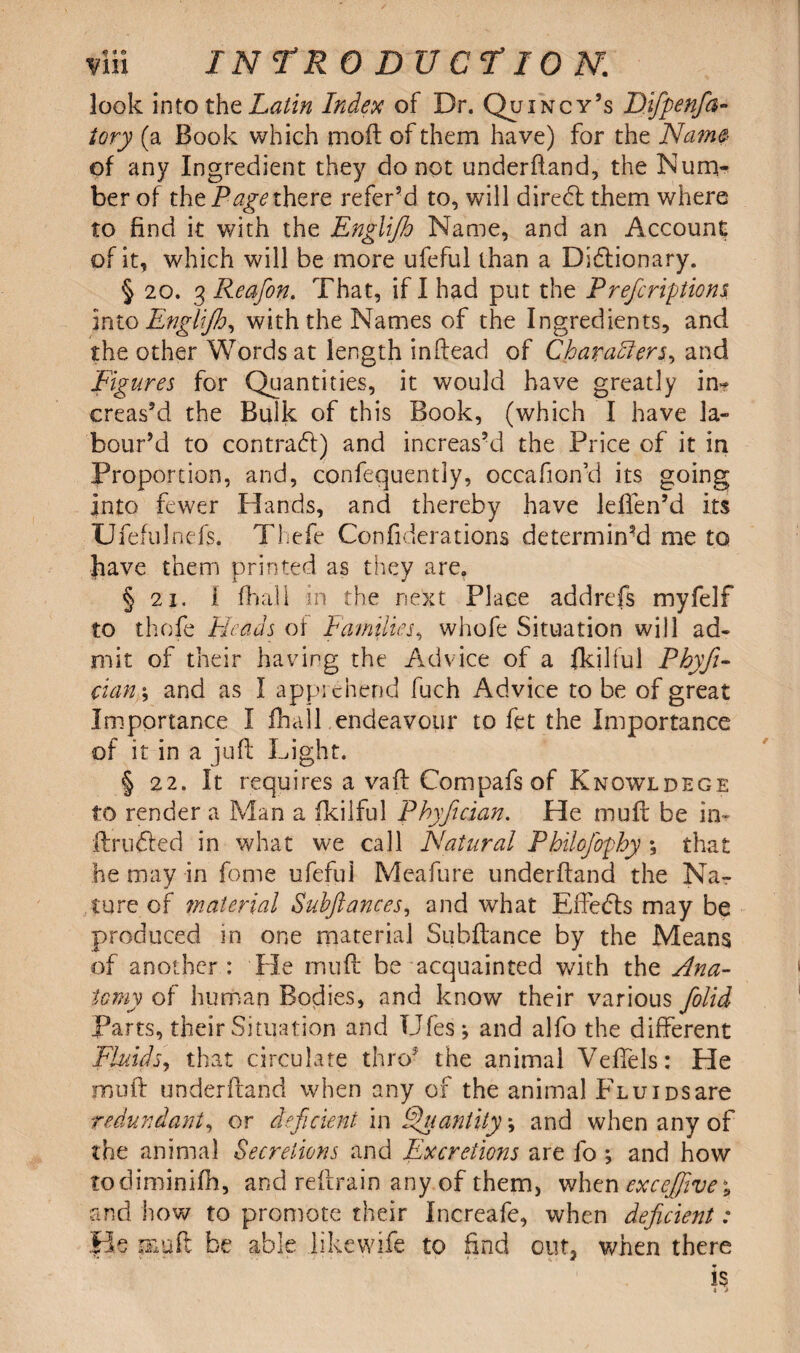 look into the Latin Index of Dr. Quincy’s Difpenfa- iory (a Book which moil of them have) for the Name* of any Ingredient they do not underfland, the Num¬ ber of the Page there refer’d to, will diredl them where to find it with the Englifh Name, and an Account of it, which will be more ufeful than a Dictionary. § 20. 3 Reafion. That, if I had put the Prefcriptions into Englijh, with the Names of the Ingredients, and the other Words at length infiead of Chavadlers, and Figures for Quantities, it would have greatly in? creas’d the Bulk of this Book, (which I have la¬ bour’d to contract) and increas’d the Price of it in Proportion, and, confequently, occafion’d its going Into fewer Hands, and thereby have lefien’d its Ufefulnefs. Thefe Confiderations determin-d me to have them printed as they are. § 2i. i fhall in the next Place addrefs myfelf to thofe Heads of Families, whofe Situation will ad¬ mit of their having the Advice of a fkilful Phyfi- cian\ and as I apprehend fuch Advice to be of great Importance I fhall endeavour to fet the Importance of it in a juft Light. § 22. It requires a vaft Compafs of Knowldege to render a Man a fkilful Phyfician. He mufc be in- ft r lifted in what we call Natural Philofophy *, that he may in fame ufeful Meafure underfland the Na¬ ture of material Subftances, and what Effects may be produced in one material Subfbmce by the Means of another : He mull: be acquainted with the Ana¬ tomy of human Bodies, and know their various folid Parts, their Situation and Ufes; and alfo the different Fluids, that circulate thro5 the animal Veffels: He moil underfland when any of the animal Flu ids are redundant, or deficient in Quantity •, and when any of the animal Secretions and Excretions are fo ; and how todiminifh, and refrain any of them, when excefjive* and how to promote their Increafe, when deficient: fie g&uft be able .likewife to find out, when there