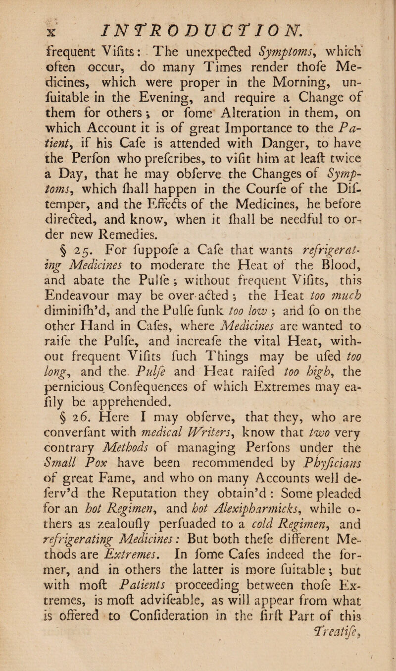 frequent Vifits: The unexpected Symptoms, which often occur, do many Times render thofe Me¬ dicines, which were proper in the Morning, un- fuitable in the Evening, and require a Change of them for others » or fome Alteration in them, on which Account it is of great Importance to the Pa¬ tient, if his Cafe is attended with Danger, to have the Perfon who prefcribes, to vifit him at lead twice a Day, that he may obferve the Changes of Symp¬ toms, which lhall happen in the Courfe of the Dif- temper, and the EfFeCts of the Medicines, he before direCled, and know, when it fhall be needful to or¬ der new Remedies. §25. For fuppofe a Cafe that wants refrigerat¬ ing Medicines to moderate the Heat of the Blood, and abate the Pulfe *, without frequent Vifits, this Endeavour may be over-aCted ; the Heat too much diminifh’d, and the Pulfe funk too low *, and fo on the other Hand in Cafes, where Medicines are wanted to raife the Pulfe, and increafe the vital Heat, with¬ out frequent Vifits fuch Things may be ufed too long, and the. Pulfe and Heat raifed too high, the pernicious Confequences of which Extremes may ea- fily be apprehended. §2 6. Here I may obferve, that they, who are converfant with ?nedical Writers, know that two very contrary Methods of managing Perfons under the Sjnall Pox have been recommended by Phyficians of great Fame, and who on many Accounts well de- ferv’d the Reputation they obtain’d : Some pleaded for an hot Regimen, and hot Alexipharmicks, while o- thers as zealoufiy perfuaded to a cold Regimen, and refrigerating Medicines: But both thefe different Me¬ thods are Extremes. In fome Cafes indeed the for¬ mer, and in others the latter is more fuitable •, but with moil Patients proceeding between thofe Ex¬ tremes, is mod advifeable, as will appear from what is offered to Confideration in the fir ft Part of this Treatife,