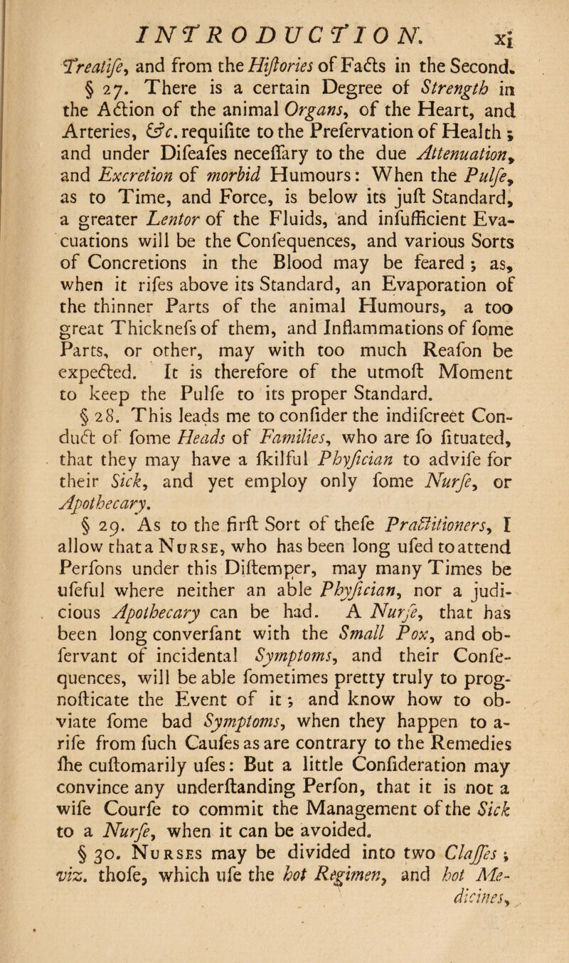 !Treatife, and from the Hiftories of Fadts in the Second* §27. There is a certain Degree of Strength in the Adlion of the animal Organs, of the Heart, and Arteries, &c. requifite to the Prefervation of Health ; and under Difeafes necefiary to the due Attenuation, and Excretion of morbid Humours: When the Pulfe, as to Time, and Force, is below its juft Standard, a greater Lentor of the Fluids, and insufficient Eva¬ cuations will be the Confequences, and various Sorts of Concretions in the Blood may be feared ; as, when it rifes above its Standard, an Evaporation of the thinner Parts of the animal Humours, a too great Thicknefs of them, and Inflammations of fome Parts, or other, may with too much Reafon be expedted. It is therefore of the utmoft Moment to keep the Pulfe to its proper Standard. § 28. This leads me to confider the indifcreet Con¬ duct of fome Heads of Families, who are fo fttuated, that they may have a ikilful Phyfician to advife for their Sick, and yet employ only fome Nurfe, or Apothecary. § 29. As to the firft Sort of thefe Practitioners, I allow that a Nurse, who has been long ufed to attend Perfons under this Diftemper, may many Times be ufeful where neither an able Phyfician, nor a judi¬ cious Apothecary can be had. A Nurfe, that has been long converfant with the Small Pox, and ob- fervant of incidental Symptoms, and their Confe¬ quences, will be able fometimes pretty truly to prog- nofticate the Event of it; and know how to ob¬ viate fome bad Symptoms, when they happen to a- rife from fuch Caufes as are contrary to the Remedies fhe cuftomarily ufes: But a little Confideration may convince any underftanding Perfon, that it is not a wife Courfe to commit the Management of the Sick to a Nurfe, when it can be avoided. § 30. Nurses may be divided into two Clajfes ; viz. thofe, which life the hot Regimen, and hot Me¬ dicines,