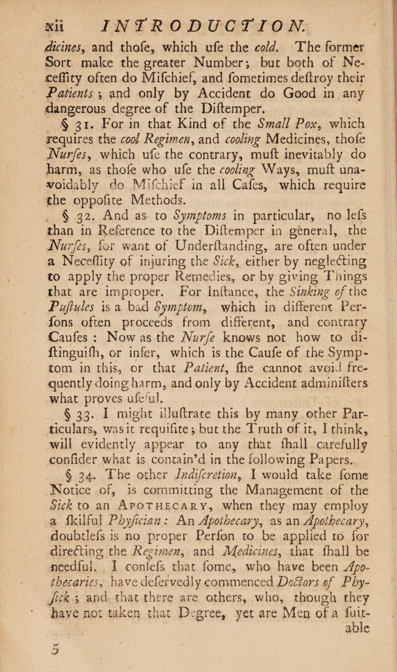 Heines, and thofe, which ufe the cold. The former Sort make the greater Number; but both of Ne- ceflity often do Mifchief, and fometimes deftroy their Patients *, and only by Accident do Good in any dangerous degree of the Diftemper. § 3.x. For in that Kind of the Small Pox, which 3*equires the cod Regimen, and cooling Medicines, thofe Nurfes, which ufe the contrary, mu ft inevitably do Jharm, as thofe who ufe the cooling Ways, muft una¬ voidably do Mifchief in all Cafes, which require the oppofite Methods, § 32. And as to Symptoms in particular, no lefs than in Reference to the Diftemper in general, the Nurfes, for want of Underftanding, are often under a Neceftity of injuring the Sick, either by negledfing to apply the proper Remedies, or by giving Things that are improper. For inftance, the Sinking oft he Puftules is a bad Symptom, which in different Per- fons often proceeds from different, and contrary Caufes : Now as the Nurfe knows not how to di- ftinguilh, or infer, which is the Caufe of the Symp¬ tom in this, or that Patient, fhe cannot avoid fre¬ quently doing harm, and only by Accident adminiffers what proves ufe fed. § 33. I might illuftrate this by many other Par¬ ticulars, was it requifite; but the Truth of it, I think, will evidently appear to any that fhall carefully confider what is contain’d in the following Papers. § 34. The other lndifcretion, I would take fome Notice of, is committing the Management of the Sick to an Apothecary, when they may employ a fkilfu] Phyfician: An Apothecary, as an Apothecary, doubtlefs is no proper Perfon to be applied to for directing the Regimen, and Medicines, that fhall be needful. I contefs that fome, who have been Apo¬ thecaries, have defervcdly commenced Dodors of Pby- fick ; and that there are others, who, though they have not taken that Degree-, yet are Men of a fuit- able
