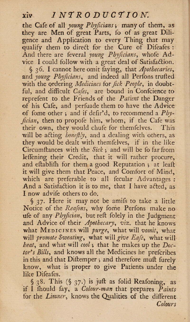 the Cafe of all young Phyficians; many of them, as they are Men of great Parts, fo of as great Dili- gence and Application to every Thing that may qualify them to dired for the Cure of Difeafes : And there are feveral young Phyficians, whofe Ad¬ vice I could follow with a great deal of Satisfaction. § 36. I cannot here omit faying, that Apothecaries, and young Phyficians, and indeed all Perfons milled with the ordering Medicines for Jick People, in doubt¬ ful, and difficult Cafes, are bound in Confcience to reprefent to the Friends of the Patient the Danger of his Cafe, and perfuade them to have the Advice of fome other *, and if defir’d, to recommend a Phy- fician, then to propofe him, whom, if the Cafe was their own, they would chufe for themfelves. This will be ading honeftly, and a dealing with others, as they would be dealt with themfelves, if in the like Circumltances with the Sick ; and will be fo far from lelfening their Credit, that it will rather procure, and eltablifh for them a good Reputation *, at leaf!: it will give them that Peace, and Comfort of Mind, which are preferable to all fecular Advantages : And a Satisfadion it is to me, that I have aded, as I now advife others to do. § 37. Here it may not be amifs to take a little Notice of the Reafons, why fome Perfons make no ufe of any Phyfician, but reft folely in the Judgment and Advice of their Apothecary, viz. that he knows what Medicines will purge, what will vomit, what will promote Sweating, what will^m? Eafe, what will heat, and what will cool •, that he makes up the Doc¬ tor’s Bills, and knows all the Medicines he prefcribes in this and that Diftemper ^ and therefore muft furely know, what is proper to give Patients under the like Difeafes. § 38. This (§37.) is juft as folid Reafoning, as if I fhould fay, a Colour-man that prepares Paints for the Limner, knows the Qualities of the different Colours