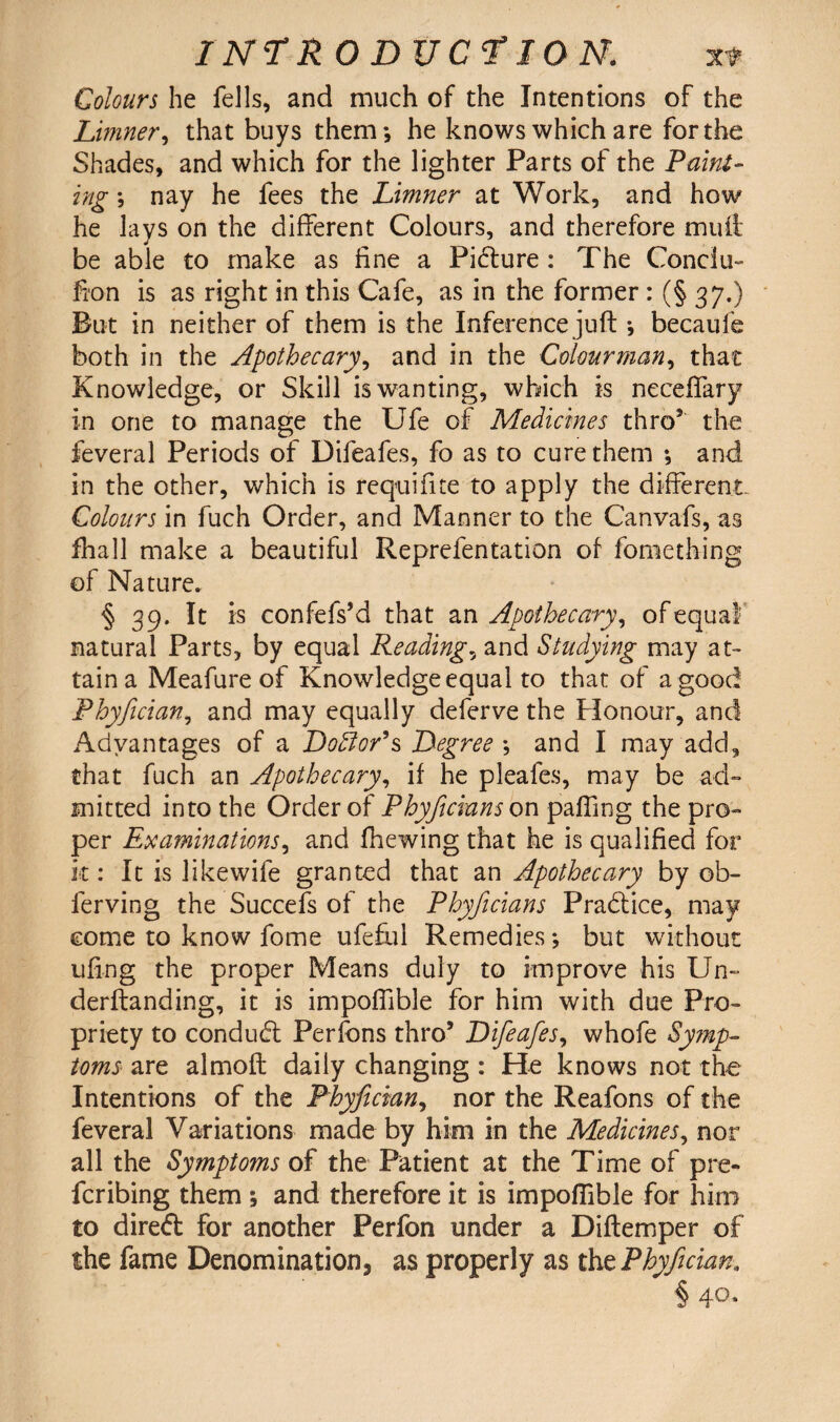 Colours he fells, and much of the Intentions of the Limner, that buys them*, he knows which are for the Shades, and which for the lighter Parts of the Paint¬ ing *, nay he fees the Limner at Work, and how he lays on the different Colours, and therefore mu ft be able to make as fine a Pidture : The Conciu- fi'on is as right in this Cafe, as in the former : (§ 37.) But in neither of them is the Inference juft *, becaule both in the Apothecary, and in the Colour man, that Knowledge, or Skill is wanting, which is neceftary in one to manage the Ufe of Medicines thro5 the feveral Periods of Difeafes, fo as to cure them *, and in the other, which is requifite to apply the different Colours in fuch Order, and Manner to the Canvafs, as fhall make a beautiful Reprefentation of fomething of Nature. § 39. It is confefs’d that a n Apothecary, of equal natural Parts, by equal Readings and Studying may at¬ tain a Meafure of Knowledge equal to that of a good Phyfician, and may equally deferve the Honour, and Advantages of a Dofior’s Degree *, and I may add, that fuch an Apothecary, if he pleafes, may be ad¬ mitted into the Order of Phyficians on pafling the pro¬ per Examinations, and fhewing that he is qualified for k : It is likewife granted that an Apothecary by ob- ferving the Succefs of the Phyficians Pradiice, may come to know fome ufeful Remedies *, but without ufmg the proper Means duly to improve his Un~ derftanding, it is impofllble for him with due Pro¬ priety to condudl Perfbns thro5 Difeafes, whofe Symp¬ toms are almoft daily changing : He knows not the Intentions of the Phyfician, nor the Reafons of the feveral Variations made by him in the Medicines, nor all the Symptoms of the Patient at the Time of pre- fcribing them ; and therefore it is impofllble for him to diredt for another Perfon under a Diftemper of the fame Denomination, as properly as tht Phyfician. i 4°*