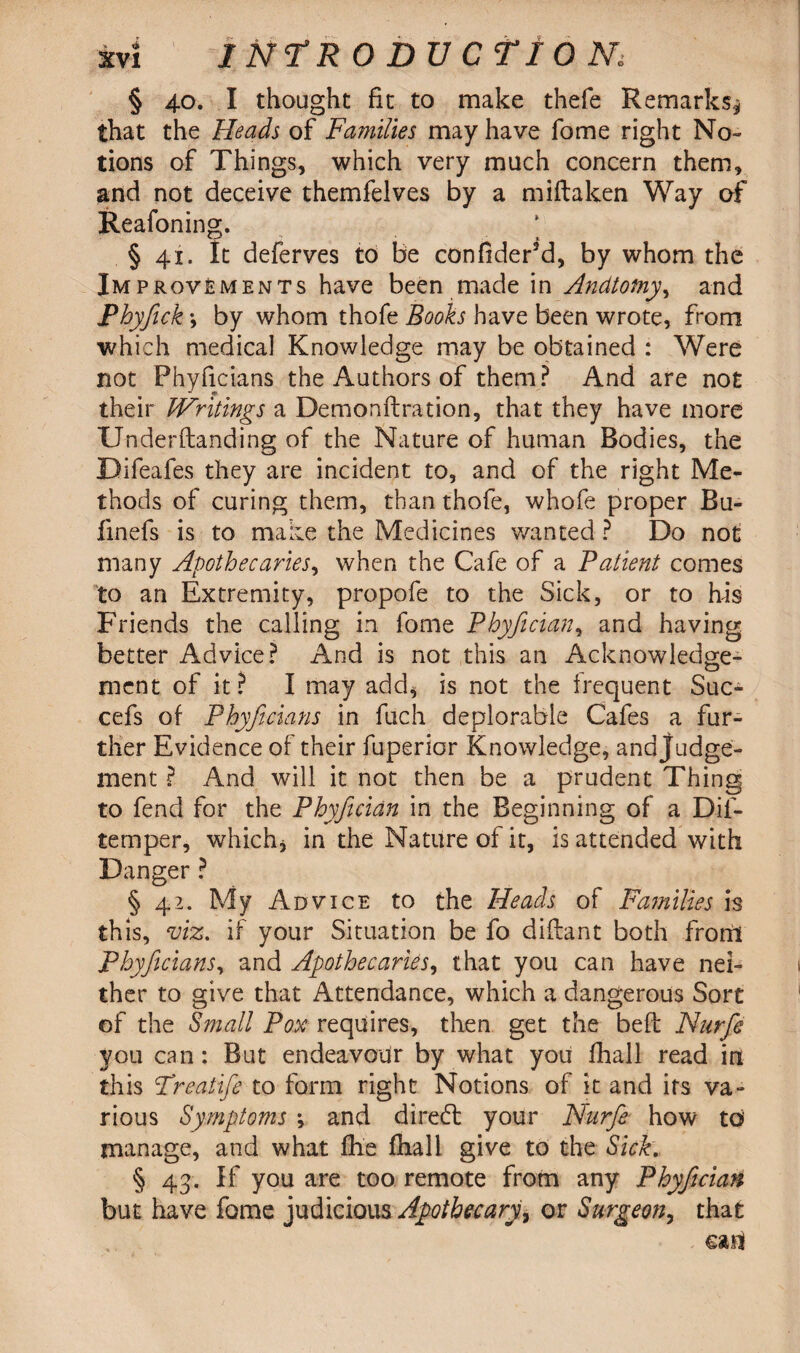 § 40. I thought fit to make thefe Remarks* that the Heads of Families may have fome right No¬ tions of Things, which very much concern them, and not deceive themfelves by a miftaken Way of Reafoning. § 41. ft deferves to be confider5d, by whom the Improvements have been made in Andtotny, and Phyfick \ by whom thofe Books have been wrote, from which medical Knowledge may be obtained : Were not Phyficians the Authors of them? And are not their IVritings a Demonftration, that they have more Underftanding of the Nature of human Bodies, the Difeafes they are incident to, and of the right Me¬ thods of curing them, than thofe, whofe proper Bu- finefs is to make the Medicines wanted ? Do not many Apothecaries, when the Cafe of a Patient comes to an Extremity, propofe to the Sick, or to his Friends the calling in fome Phyfician, and having better Advice? And is not this an Acknowledge¬ ment of it? I may add* is not the frequent Suc- cefs of Phyficians in fuch deplorable Cafes a fur¬ ther Evidence of their fuperior Knowledge, and Judge¬ ment ? And will it not then be a prudent Thing to fend for the Phyfiician in the Beginning of a Dif- temper, which* in the Nature of it, is attended with Danger ? § 42. My Advice to the Heads of Families is this, viz. if your Situation be fo diftant both front Phyjicians, and Apothecaries, that you can have nei¬ ther to give that Attendance, which a dangerous Sort of the Small Pox requires, then get the beft Nurfie you can: But endeavour by what you fhall read in this Treatifie to form right Notions of it and its va¬ rious Symptoms ; and diredt your Nurfie how to manage, and what fhe fhall give to the Sick. § 43. If you are too remote from any Phyfician but have fome judicious Apothecary > or Surgeon, that can