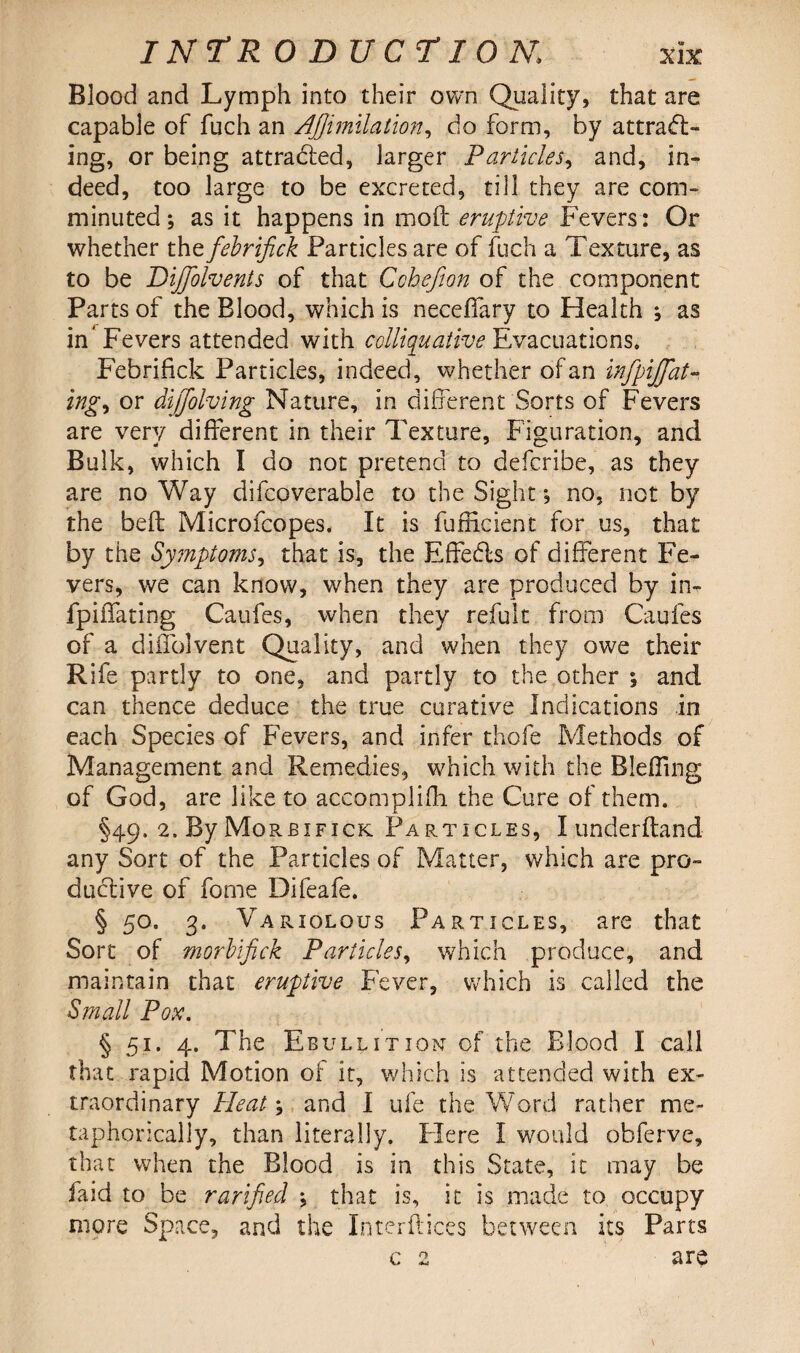 IN T* R O DU cr I ON, Blood and Lymph into their own Quality, that are capable of fuch an Ajjimilation, do form, by attradl- ing, or being attracted, larger Particles, and, in¬ deed, too large to be excreted, till they are com¬ minuted; as it happens in mod eruptive Fevers: Or whether thtfebrifick Particles are of fuch a Texture, as to be Diffolvents of that Cohefton of the component Parts of the Blood, which is neceffary to Health ; as in’Fevers attended with colliquative Evacuations* Febrifick Particles, indeed, whether of an infpijfat- ing^ or difjolving Nature, in different Sorts of Fevers are very different in their Texture, Figuration, and Bulk, which I do not pretend to defcribe, as they are no Way difcoverable to the Sight, no, not by the belt Microfcopes. It is fufficient for us, that by the Symptoms, that is, the Effedls of different Fe¬ vers, we can know, when they are produced by in- fpiffating Caufes, when they refult from Caufes of a diffolvent Quality, and when they owe their Rife partly to one, and partly to the other 5 and can thence deduce the true curative Indications in each Species of Fevers, and infer thofe Methods of Management and Remedies, which with the Bleffing of God, are like to accomplifh the Cure of them. §49. 2. By Morbifick Particles, I underftand any Sort of the Particles of Matter, which are pro¬ ductive of forne Difeafe. § 5°. 3. Variolous Particles, are that Sort of morbifick Particles, which produce, and maintain that eruptive Fever, which is called the Small Pox. § 51. 4. The Ebullition of the Blood I call that rapid Motion of it, which is attended with ex¬ traordinary Heat; and I ufe the Word rather me¬ taphorically, than literally. Flere I would obferve, that when the Blood is in this State, it may be faid to be rarified ; that is, it is made to occupy more Space, and the Interftices between its Parts c 2 are