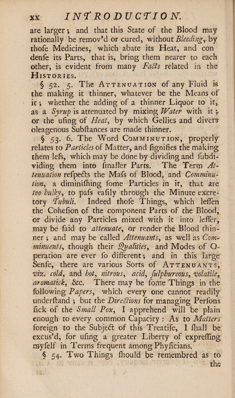 are larger; and that this State of the Blood may rationally be remov’d or cured, without Bleedingv by thofe Medicines, which abate its Heat, and con denfe its Parts, that is, bring them nearer to each other, is evident from many Faffs related in the H 1ST ORIES. § 52. 5. The Attenuation of any Fluid is the making it thinner, whatever be the Means of it; whether the adding of a thinner Liquor to it, as a Syrup is attenuated by mixing Water with it *y or the ufmg of Heat, by which Gellies and divers* oleagenous Subftances are made thinner. § 53. 6. The Word Comminution, properly relates to Particles of Matter, and fignifies the making them lefs, which may be done by dividing and fubdi- viding them into {mailer Parts. The Term At¬ tenuation refpe£h the Mafs of Blood, and Comminu¬ tion, a diminifhing fome Particles in it, that are too bulky, to pafs eafily through the Minute excre¬ tory Fubuli. Indeed thofe Things, which leflen the Cohefion of the component Parts of the Blood, or divide any Particles mixed with it into ieffer, may be faid to attenuate, or render the Blood thin¬ ner ; and may be called Attenuates, as well as Com-• minuents, though their Qualities, and Modes of O- peration are ever lo different; and in this large Senfe, there are various Sorts of Attenuants, viz. cold, and hot, nitrous, acid, fulphureous, volatile, aromatick, &c. There may be fome Things in the~ following Papers, which every one cannot readily underhand ; but the Fireffions for managing Perfons lick of the Small Pox, I apprehend will be plain enough to every common Capacity : As to Matters foreign to the Subject of this Treatife, I fhall be excus’d, for ufing a greater Liberty of exprefling myfelf in Terms frequent among Phylicians. § 54. Two Things fhould be remembred as to the