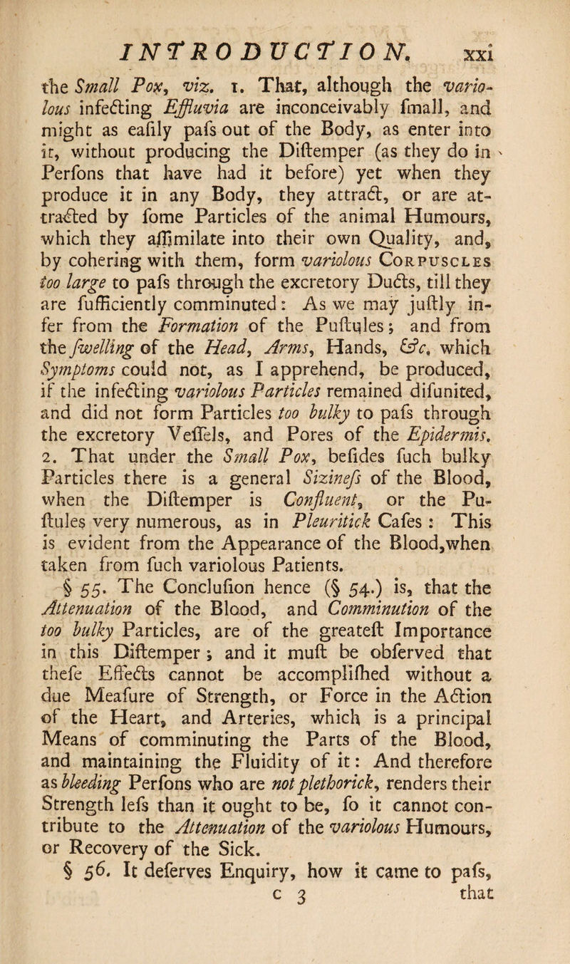 the Small Pox, viz. i. That, although the vario¬ lous infeding Effluvia are inconceivably fmall, and might as eafily pafs out of the Body, as enter into it, without producing the Diftemper (as they do in Perfons that have had it before) yet when they produce it in any Body, they attrad, or are at- traced by fome Particles of the animal Humours, which they ajlimilate into their own Quality, and, by cohering with them, form variolous Corpuscles too large to pafs through the excretory Duds, till they are fufficiently comminuted: As we may juftly in¬ fer from the Formation of the Puftqles; and from the fwelling of the Head, Arms, Hands, &c, which Symptoms could not, as I apprehend, be produced, if the infeding variolous Particles remained difunited, and did not form Particles too bulky to pafs through the excretory Veflels, and Pores of the Epidermis. 2. That under the Small Pox, belides fuch bulky Particles there is a general Sizinefs of the Blood, when the Diftemper is Confluent, or the Pu- ftules very numerous, as in Pleuritick Cafes: This is evident from the Appearance of the Blood,when taken from fuch variolous Patients. § 55. The Conclufion hence (§ 54.) is, that the Attenuation of the Blood, and Comminution of the too bulky Particles, are of the greateft Importance in this Diftemper ; and it muft be obferved that thefe Efteds cannot be accomplifhed without a due Meafure of Strength, or Force in the Adion of the Heart, and Arteries, which is a principal Means of comminuting the Parts of the Blood, and maintaining the Fluidity of it: And therefore as bleeding Perfons who are notplethorick, renders their Strength lefs than it ought to be, fo it cannot con¬ tribute to the Attenuation of the variolous Flumours, or Recovery of the Sick. § 56. It deferves Enquiry, how it came to pafs, c 3 that