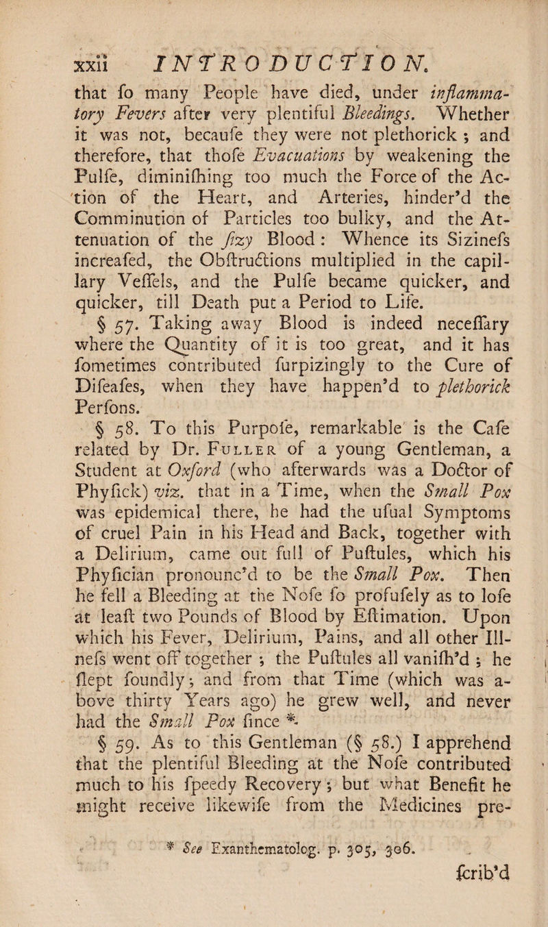 that fo many People have died, under inflamma¬ tory Fevers after very plentiful Bleedings. Whether it was not, becaufe they were not plethorick ; and therefore, that thofe Evacuations by weakening the Pulfe, diminifhing too much the Force of the Ac¬ tion of the Heart, and Arteries, hinder’d the Comminution of Particles too bulky, and the At¬ tenuation of the fizy Blood : Whence its Sizinefs increafed, the Obftrudtions multiplied in the capil¬ lary VefTels, and the Pulfe became quicker, and quicker, till Death put a Period to Life. § 57. Taking away Blood is indeed neceflary where the Quantity of it is too great, and it has fometimes contributed furpizingly to the Cure of Difeafes, when they have happen’d to plethorick Perfons. § 58. To this Purpofe, remarkable is the Cafe related by Dr. Fuller of a young Gentleman, a Student at Oxford (who afterwards was a Dodtor of Phyfick) viz. that in a Time, when the Small Pox was epidemical there, he had the ufual Symptoms of cruel Pain in his Head and Back, together with a Delirium, came out full of Puftules, which his Phyfician pronounc’d to be the S?nall Pox. Then he fell a Bleeding at the Nofe fo profufely as to lofe at leaf; two Pounds of Blood by Eftimation. Upon which his Fever, Delirium, Pains, and all other 111- nefs went off together •, the Puftules all vanifh’d : he ftept foundly; and from that Time (which was a- bove thirty Years ago) he grew well, and never had the Small Pox fince * § 59. As to this Gentleman (§ 58.) I apprehend that the plentiful Bleeding at the Nofe contributed much to his fpeedy Recovery; but what Benefit he Blight receive likewife from the Medicines pre- * See Exanthematolog. p. 305, 306. fcrib’d