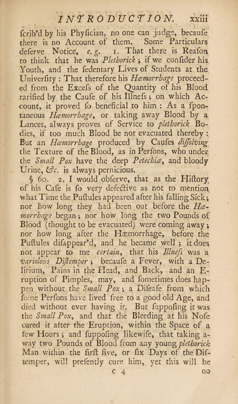 fcrib’d by his Phyfician, no one can judge, becaufe there is no Account of them. Some Particulars deferve Notice, e. g. i. That there is Reafon to think that he was Plethorick ; if we confider his Youth, and the fedentary Lives of Students at the Univerfity : That therefore his Heemorrhage proceed¬ ed from the Excefs of the Quantity of his Blood ratified by the Caufe of his Illnefs; on which Ac¬ count, it proved fo beneficial to him : As a fpon- taneous Heemorrhage, or taking away Blood by a Lancet, always proves of Service to plethorick Bo¬ dies, if too much Blood be not evacuated thereby : But an Heemorrhage produced by Caufes dijjolving the Texture of the Blood, as in Perfons, who under the Small Pox have the deep Petechiee, and bloody Urine, &c. is always pernicious. § 60. 2. I would obferve, that as the Hiftory of his Cafe is fo very defective as not to mention what Time the Puftules appeared after his falling Sick; nor how long they had been out before the Hee¬ morrhage began ; nor how long the two Pounds of Blood (thought to be evacuated) were coming away; nor how long after the Haemorrhage, before the Puftules difappear’d, and he became well ; it does not appear to me certain, that his Illnefs was a variolous Difiemper ; becaufe a Fever, with a De¬ lirium, Pains in the Head, and Back, and an E- ruption of Pimples, may, and fometimes does hap¬ pen without the Small Pox; a Difeafe from which feme Perfons have lived free to a good old Age, and died without ever having it. But fuppofing it was the Small Pox, and that the Bleeding at his Nofe cured it after the Eruption, within the Space of a few Hours *, and fuppofing likewife, that taking a- way two Pounds of Blood from any young plethorick Man within the firft five, or fix Days of the Dif- temper, will prefently cure him, yet this will be c 4 no