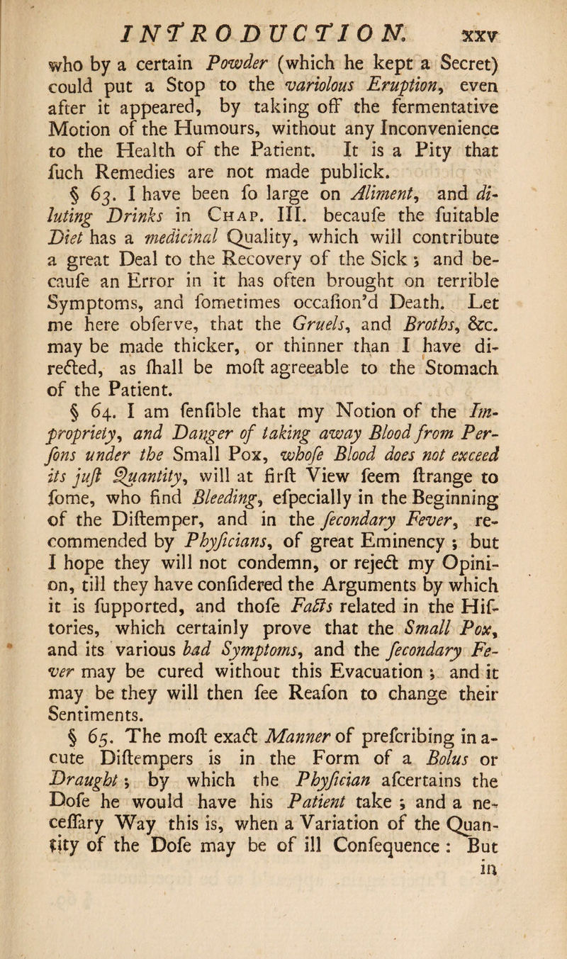who by a certain Powder (which he kept a Secret) could put a Stop to the variolous Eruption, even after it appeared, by taking off the fermentative Motion of the Humours, without any Inconvenience to the Health of the Patient. It is a Pity that fuch Remedies are not made publick. § 63. I have been fo large on Aliment, and di¬ luting Drinks in Chap. III. becaufe the fuitable Diet has a medicinal Quality, which will contribute a great Deal to the Recovery of the Sick \ and be¬ caufe an Error in it has often brought on terrible Symptoms, and fometimes occafion’d Death. Let me here obferve, that the Gruels, and Broths, &c. may be made thicker, or thinner than I have di- retted, as fhall be mod agreeable to the Stomach of the Patient. § 64. I am fenfible that my Notion of the Im¬ propriety y and Danger of taking away Blood from Per- fons under the Small Pox, whofe Blood does not exceed its juft Quantity, will at fird View feem ftrange to fome, who find Bleedings efpecially in the Beginning of the Diftemper, and in the fecondary Fever, re¬ commended by Phyficians, of great Eminency ; but I hope they will not condemn, or reject my Opini¬ on, till they have confidered the Arguments by which it is fupported, and thofe Faffs related in the Hif- tories, which certainly prove that the Small Poxy and its various had Symptoms, and the fecondary Fe¬ ver may be cured without this Evacuation ; and it may be they will then fee Reafon to change their Sentiments. § 65. The mod exatt Manner of preferibing in a- cute Didempers is in the Form of a Bolus or Draught \ by which the Phyftcian afeertains the Dofe he would have his Patient take ; and a ne-^ ceffary Way this is, when a Variation of the Quan¬ tity of the Dofe may be of ill Confequence : But in