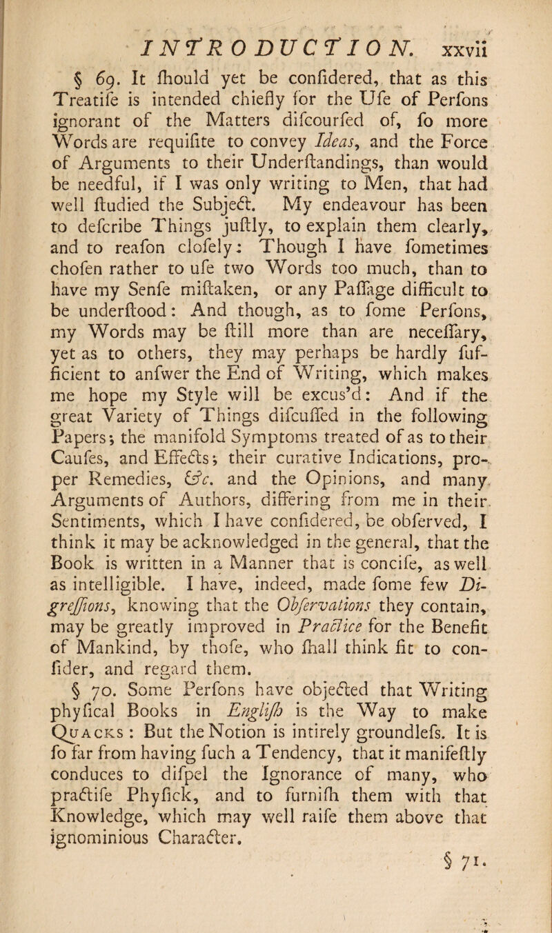 § 69. It fhould yet be confidered, that as this Treatife is intended chiefly for the Ufe of Perfons ignorant of the Matters difcourfed of, fo more Words are requiflte to convey Ideas, and the Force of Arguments to their Underftandings, than would be needful, if I was only writing to Men, that had well ftudied the Subject. My endeavour has been to defcribe Things juftly, to explain them clearly, and to reafon clofely; Though I have fometimes chofen rather to ufe two Words too much, than to have my Senfe miftaken, or any Faflage difficult to be underilood: And though, as to fome Perfons, my Words may be fill more than are neceffary, yet as to others, they may perhaps be hardly fuf- ficient to anfwer the End of Writing, which makes me hope my Style will be excus’d: And if the great Variety of Things difcuffed in the following Papers; the manifold Symptoms treated of as to their Caufes, and Effects; their curative Indications, pro¬ per Remedies, &c. and the Opinions, and many Arguments of Authors, differing from me in their. Sentiments, which I have confidered, be obferved, I think it may be acknowledged in the general, that the Book is written in a Manner that is concife, as well as intelligible. I have, indeed, made fome few Pi- grejjions, knowing that the Obfervations they contain, may be greatly improved in Practice for the Benefit of Mankind, by thofe, who fhall think fit to con- fider, and regard them. § 70. Some Perfons have objected that Writing phyfical Books in Englijh is the Way to make Quacks : But the Notion is intirely groundlefs. It is fo far from having fuch a Tendency, that it manifeltly conduces to difpel the Ignorance of many, who pra&ife Phyfick, and to furniffi them with that Knowledge, which may well raife them above that ignominious Character. § 71.
