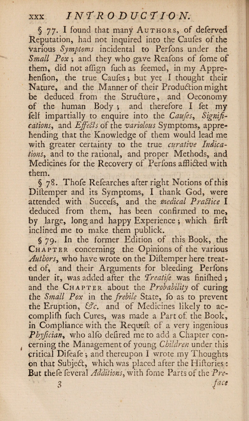 § 77. I found that many Authors, of deferved Reputation, had not inquired into the Caufes of the Various Symptoms incidental to Perfons under the Small Pox *, and they who gave Reafons of fome of them, did not affign fuch as feemed, in my Appre- henfion, the true Caufes *, but yet I thought their Nature, and the Manner of their Production might be deduced from the Stru&ure, and Oeconomy of the human Body *, and therefore I fet my fell impartially to enquire into the Caufes, Signifi¬ cations, and Effeols of the variolous Symptoms, appre¬ hending that the Knowledge of them would lead me with greater certainty to the true curative Indica¬ tions > and to the rational, and proper Methods, and Medicines for the Recovery of Perfons afflidted with them. § 78. Thofe Refearches after right Notions of this Diftemper and its Symptoms, I thank God, were attended with Succefs, and the medical Praffice I deduced from them, has been confirmed to me, by large, long and happy Experience; which firft inclined me to make them publick. § 79. In the former Edition of this Book, the Chapter concerning the Opinions of the various Authors, who have wrote on the Diftemper here treat¬ ed of, and their Arguments for bleeding Perfons under it, was added after the ‘Treatife was finifhed ; and the Chapter about the Probability of curing the Small Pox in the frebile State, fo as to prevent the Eruption, &c. and of Medicines likely to ac¬ compli fh fuch Cures, was made a Part of the Book, in Compliance with the Requeft of a very ingenious Phyfecian, who alfo defired me to add a Chapter con¬ cerning the Management of young Children under this critical Difeafe*, and thereupon I wrote my Thoughts pn that Subject, which was placed after the Hiftories: But thefefeveral Additions> with fome Parts of the Pre- 3 face