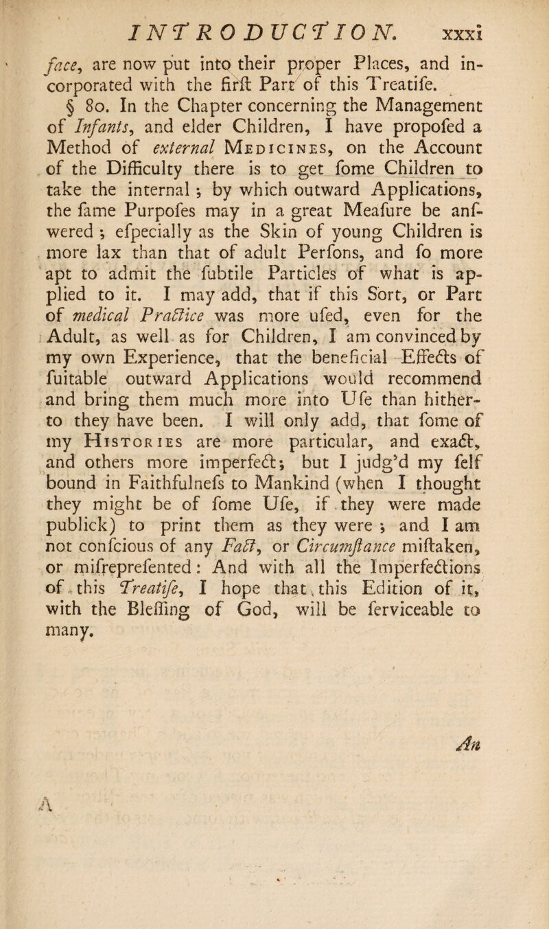 face, are now put into their proper Places, and in¬ corporated with the firft Part of this Treatife. § 80. In the Chapter concerning the Management of Infants, and elder Children, I have propofed a Method of external Medicines, on the Account of the Difficulty there is to get fome Children to take the internal *, by which outward Applications, the fame Purpofes may in a great Meafure be ans¬ wered •, efpecially as the Skin of young Children is more lax than that of adult Perfons, and fo more apt to admit the fubtile Particles of what is ap¬ plied to it. I may add, that if this Sort, or Part of medical Practice was more ufed, even for the Adult, as well as for Children, I am convinced by my own Experience, that the beneficial Effects of fuitable outward Applications would recommend and bring them much more into Ufe than hither¬ to they have been. I will only add, that fome of my Histories are more particular, and exaCE and others more imperfeCt; but I judgsd my felf bound in Faithfulnefs to Mankind (when I thought they might be of fome Ufe, if . they w7ere made publick) to print them as they were * and I am not confcious of any Faff, or Circumfiance miftaken, or mifreprefented: And with all the Imperfections of this Treatife, I hope that , this Edition of it, with the Bleffing of God, will be ferviceable to many.