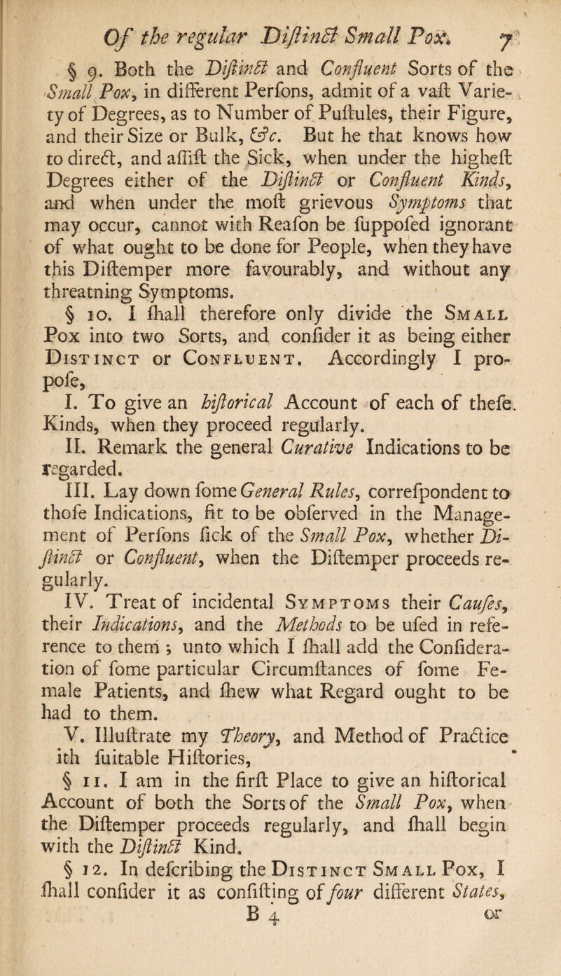 § 9. Both the Diftinft and Confluent Sorts of the Small Pox, in different Perfons, admit of a vaft Varie- v ty of Degrees, as to Number of Puftules, their Figure, and their Size or Bulk, &c. But he that knows how to diredt, and aftift the Sick, when under the higheft Degrees either of the Diftindl or Confluent Kinds, and when under the moll grievous Symptoms that may occur, cannot with Reafon be fuppofed ignorant of what ought to be done for People, when they have this D idem per more favourably, and without any threatning Symptoms. § 10. I fhall therefore only divide the Small Pox into two Sorts, and consider it as being either Distinct or Confluent. Accordingly I pro- pofe, I. To give an hiflorical Account of each of thefe. Kinds, when they proceed regularly. II. Remark the general Curative Indications to be regarded. III. Lay down fome General Rules, correfpondent to thofe Indications, fit to be obferved in the Manage- ment of Perfons fick of the Small Pox, whether Di- flindl or Confluent, when the Diftemper proceeds re¬ gularly. IV. Treat of incidental Symptoms their Caufes, their Indications, and the Methods to be ufed in refe¬ rence to them ; unto which I fhall add the Con fide ra¬ tion of fome particular Circumftances of fome Fe¬ male Patients, and fhew what Regard ought to be had to them. V. Illuftrate my Theory, and Method of Pra&ice ith fuitable Hiftories, § 11. I am in the firft Place to give an hiflorical Account of both the Sorts of the Small Pox, when the Diftemper proceeds regularly, and fhall begin with the Diftinffi Kind. §12. In defcribing the Distinct Small Pox, I (hall confider it as confiding of four different States, B 4 or