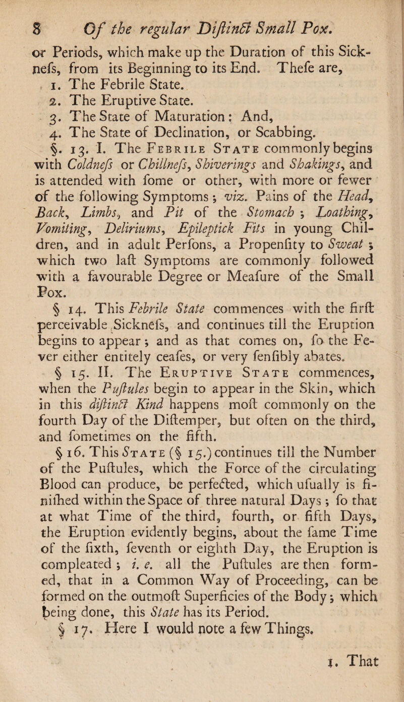 or Periods, which make up the Duration of this Sick- jiefs, from its Beginning to its End. Thefe are, 1. The Febrile State. 2. The Eruptive State. 3. The State of Maturation : And, 4. The State of Declination, or Scabbing. §. 13. I. The Febrile State commonly begins with Coldnefs or Chillnefs, Shiverings and Shakings, and is attended with fome or other, with more or fewer of the following Symptoms *, viz. Pains of the Head, Back, Limbs, and Pit of the Stomach ; Loathings Vomiting, Deliriums, Epileptick Fits in young Chil¬ dren, and in adult Perfons, a Propenfity to Sweat ; which two laft Symptoms are commonly followed •with a favourable Degree or Meafure of the Small Pox. § 14. This Febrile State commences with the firft perceivable Sicknefs, and continues till the Eruption begins to appear; and as that comes on, fo the Fe¬ ver either entirely ceafes, or very fenfibly abates. § 15. II. The Eruptive State commences, when the Puftules begin to appear in the Skin, which in this diftinPt Kind happens mod commonly on the fourth Day of the Diftemper, but often on the third, and fometimes on the fifth. § 16. This St ate (§ 15.) continues till the Number of the Puftules, which the Force of the circulating Blood can produce, be perfected, which ufuallv is fi- niftied within the Space of three natural Days *, fo that at what Time of the third, fourth, or fifth Days, the Eruption evidently begins, about the fame Time of the fixth, feventh or eighth Day, the Eruption is compleated ; i. e. all the Puftules are then form¬ ed, that in a Common Way of Proceeding, can be formed on the outmoft Superficies of the Body ^ which being done, this State has its Period. § 17. Here I would note a few Things, t. That