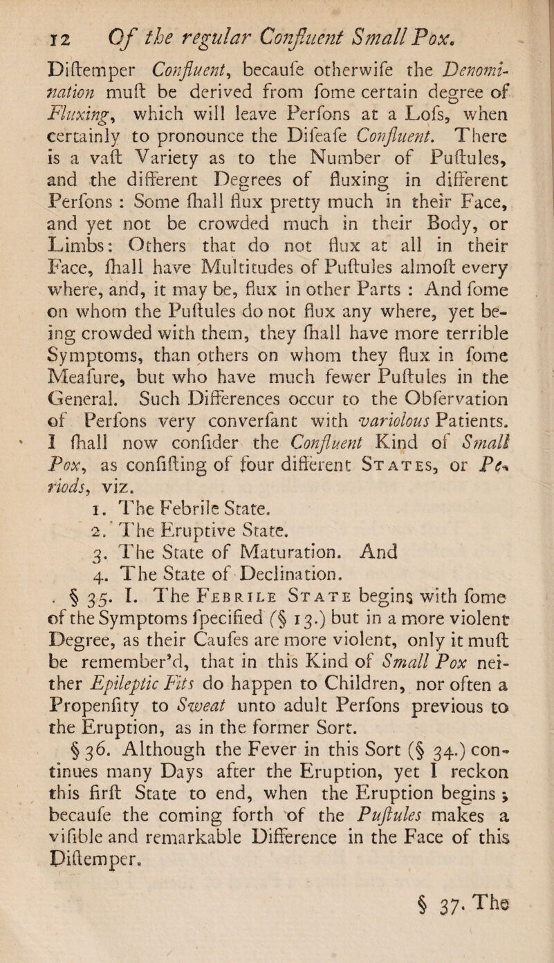 Diftemper Confluent, becaufe otherwife the Denomi¬ nation muft be derived from fome certain degree of Fluxing, which will leave Ferfons at a Lofs, when certainly to pronounce the Difeafe Confluent. There is a vail Variety as to the Number of Puftules, and the different Degrees of fluxing in different Perfons : Some fhali flux pretty much in their Face, and yet not be crowded much in their Body, or Limbs: Others that do not flux at all in their Face, fliall have Multitudes of Puftules almoft every where, and, it may be, flux in other Parts : And fome on whom the Puftules do not flux any where, yet be¬ ing crowded with them, they fhail have more terrible Symptoms, than others on whom they flux in fome Meafure* but who have much fewer Puftules in the General. Such Differences occur to the Obfervation of Perfons very converfant with variolous Patients. I fhail now confider the Confluent Kind of Small Pox, as confifting of lour different States, or Pe* fiods, viz. 1. The Febrile State. 2.  The Eruptive State. 3. The State of Maturation. And 4. The State of Declination. . § 35. I. The Febrile State begins with fome of the Symptoms fpecified 13.) but in a more violent Degree, as their Caufes are more violent, only it muff: be rememberVl, that in this Kind of Small Pox nei¬ ther Epileptic Fits do happen to Children, nor often a Propenflty to Sweat unto adult Perfons previous to the Eruption, as in the former Sort. § 36. Although the Fever in this Sort (§ 34.) con¬ tinues many Days after the Eruption, yet I reckon this firft State to end, when the Eruption begins ; becaufe the coming forth of the Puftules makes a viftble and remarkable Difference in the Face of this Piftemper, §37- Ttl®