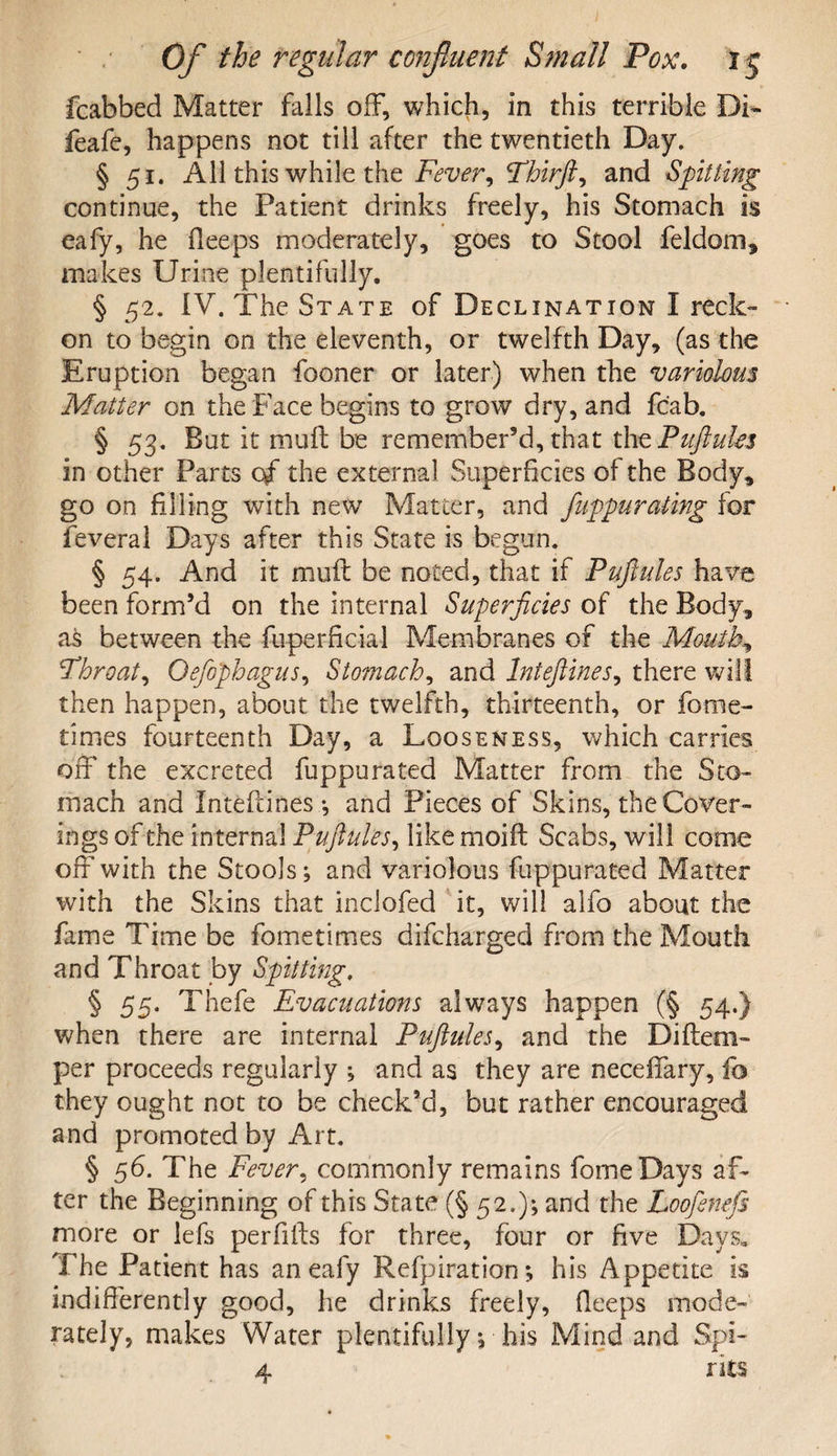 fcabbed Matter falls off, which, in this terrible Di~ feafe, happens not till after the twentieth Day. § 51. All this while the Fever, Fhirft^ and Spitting continue, the Patient drinks freely, his Stomach is eafy, he deeps moderately, goes to Stool feldom, makes Urine plentifully. § 52. IV. The State of Declination I reck¬ on to begin on the eleventh, or twelfth Day, (as the Eruption began fooner or later) when the variolous Matter on the Face begins to grow dry, and fc'ab. § 53. But it mull be remember’d, that the Puftules in other Parts of the external Superficies of the Body, go on filling with new Matter, and fulgurating for feveral Days after this State is begun. § 54. And it mull be noted, that if Puftules have been form’d on the internal Superficies of the Body, as between the fuperficial Membranes of the Mouthy Fhroat, Oefophagus, Stomachy and Inteftines, there will then happen, about the twelfth, thirteenth, or fome- times fourteenth Day, a Looseness, which carries off the excreted fuppurated Matter from the Sto¬ mach and Intefiines •, and Pieces of Skins, the Cover¬ ings of the internal Puftules, like moift Scabs, will come off*with the Stools; and variolous fiippurated Matter with the Skins that inclofed it, will alfo about the fame Time be fometimes difcharged from the Mouth and Throat by Spitting, § 55. Thefe Evacuations always happen (§ 54.) when there are internal Puftules, and the Diftem- per proceeds regularly ; and as they are neceflfary, fo they ought not to be check’d, but rather encouraged and promoted by Art. § 56. The Fever, commonly remains feme Days af¬ ter the Beginning of this State (§52.); and the Loofenefs more or lefs perfifts for three, four or five Days, The Patient has an eafy Refpiration *, his Appetite is indifferently good, he drinks freely, fleeps mode¬ rately, makes Water plentifully; his Mind and Spi- 4 rits