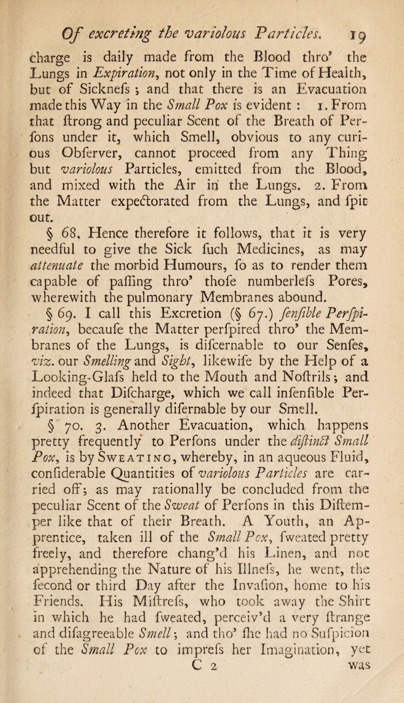 charge is daily made from the Blood thro® the Lungs in Expiration, not only in the Time of Health* but of Sicknefs *, and that there is an Evacuation made this Way in the Small Pox is evident : 1. From that ftrong and peculiar Scent of the Breath of Per- fons under it, which Smell, obvious to any curi¬ ous Obferver, cannot proceed from any Thing but variolous Particles, emitted from the Blood, and mixed with the Air in the Lungs, 2. From the Matter expectorated from the Lungs, and fpie out. § 68. Hence therefore it follows, that it is very needful to give the Sick fuch Medicines, as may attenuate the morbid Humours, fo as to render them capable of palling thro® thofe numberlefs Pores,* wherewith the pulmonary Membranes abound. § 69. I call this Excretion (§ 67.) fenfible Perfpi- ration, becaufe the Matter perfpired thro9 the Mem¬ branes of the Lungs, is difcernable to our Senfes, viz. our Smelling and Sights like wife by the Help of a Looking-Glafs held to the Mouth and Noftrils; and indeed that Difcharge, which we call infenfible Per¬ foration is generally difernable by our Smell. § 70. 3. Another Evacuation, which happens pretty frequently to Perfons under the diftinSl Small Pox, is by Sweating, whereby, in an aqueous Fluid, confiderable Quantities of variolous Particles are car¬ ried off, as may rationally be concluded from the peculiar Scent of the Sweat of Perfons in this Diftem- per like that of their Breath. A Youth, an Ap¬ prentice, taken ill of the Small Pox, fweated pretty freely, and therefore chang’d his Linen, and not apprehending the Nature of his Hinds, he went, the fecond or third Day after the Invafion, home to his Friends. His Miftrefs, who took away the Shirt in which he had fweated, perceiv’d a very ftrange and difagreeable Smelly and tho9 Hie had no Sufpicion of the Small Pcx to imprefs her Imagination, yet C 2 was