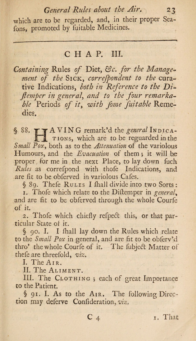 which are to be regarded, and, in their proper Sea- fons, promoted by fuitable Medicines. CHAP, III. Containing Rules of Diet, &c. for the Manage¬ ment of the Sick, correfpondent to the cura¬ tive Indications, both in Reference to the Di- femper in general, and to the four remarka¬ ble Periods of it, with fome fuitable Reme¬ dies, § 88. Y T A VIN G remark’d the general In dig a- JOL tions, which are to be reguarded in the Small Pox, both as to the Attenuation of the variolous Humours, and the Evacuation of them; it will be proper for me in the next Place, to lay down fuch Rules as correfpond with thofe Indications, and are fit to be obferved in variolous Cafes. § 89. Thefe Rules I fhall divide into two Sorts: 1. Thofe which relate to the Diflemper in general, and are fit to be obferved through the whole Courfe of it. 2. Thofe which chiefly refpect this, or that par¬ ticular State of it. § 90. I. I fhall lay down the Rules which relate to the Small Pox in general, and are fit to be obferv’d thro’ the whole Courfe of it. The fubjeft Matter of thefe are threefold, viz. I. The Air. II. The Aliment. III. The Clothing , each of great Importance to the Patient. § 91. I. As to the Air. The following Direc¬ tion may deferve Confideration,^. C 4 1. That