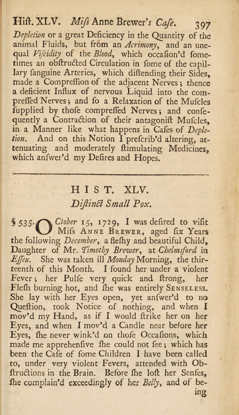Depletion or a great Deficiency in the Quantity of the animal Fluids, but from an Acrimony, and an une¬ qual Vifcidity of the Blood, which occafion’d fome- times an obftrudted Circulation in fome of the ca Pil¬ lary fangume Arteries, which diftending their Sides, made a Comprefllon of the adjacent Nerves; thence a deficient Influx of nervous Liquid into the com- prefled Nerves; and fo a Relaxation of the Mufcles fupplied by thofe comprefled Nerves; and confe- quently a Contra&ion of their antagonift Mufcles, in a Manner like what happens in Cafes of Deple¬ tion. And on this Notion I prefcrib’d altering, at¬ tenuating and moderately ftimulating Medicines, which anfwer’d my Defires and Hopes. HIST, XLV. DiJlinSl Small Pox. § 5-35*/*\ Ctober 15, 1729, I was defired to vifit VJ? Mifs Anne Brewer, aged fix Years the following December, a flefhy and beautiful Child, Daughter of Mr. Timothy Brewer, at Chelmsford in EJfex. She was taken ill Monday Morning, the thir¬ teenth of this Month. I found her under a violent Fever; her Pulfe very quick and flrong, her Flefh burning hot, and fhe was entirely Senseless. She lay with her Eyes open, yet anfwer’d to no Queftion, took Notice of nothing, and when I mov’d my Hand, as if I would flrike her on her Eyes, and when I mov’d a Candle near before her Eyes, fhe never wink’d on thofe Occafions, which made me apprehenfive fhe could not fee; which has been the Cafe of fome Children I have been called to, under very violent Fevers, attended with Ob- ftrudUons in the Brain. Before fhe loft her Senfes, ihe complain’d exceedingly of her Belly, and of be-
