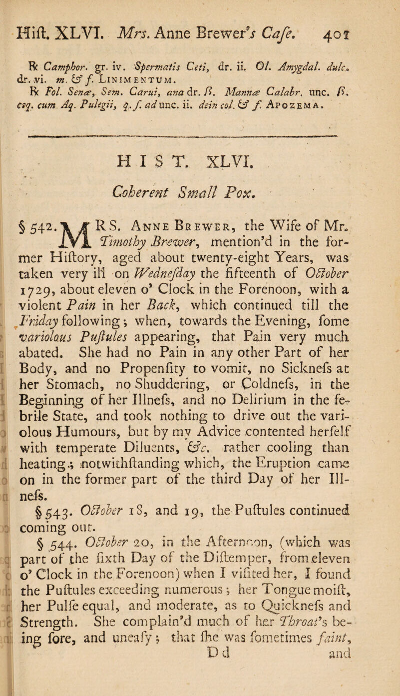 Be Camphor, gr. iv. Sp or mat is Ceti, dr. ii. 01. Amygdal. du!c* dr. .vi. m. & f. Linimentum. R( Fol. Sena’, Sem. Carui, ana dr. ft. Manure Calahr. tine. /?, esq. cum Aq. PuJegii, q.fadunc. ii. dein col. & f Apozema. HIST. XLVI. Coherent Small Pox. §542*\ J'RS. Anne Brewer, the Wife of Mr. jlVJL Timothy Brewer, mention’d in the for¬ mer Hiftorv, aged about twenty-eight Years, was taken very ill on IVednefday the fifteenth of Offober 1729, about eleven o’ Clock in the Forenoon, with a violent Pain in her Back, which continued till the Friday following ; when, towards the Evening, fome •variolous Puftules appearing, that Pain very much, abated. She had no Pain in any other Part of her Body, and no Propenfity to vomit, no Sicknefs at her Stomach, no Shuddering, or Coldnefs, in the Beginning of her Illnefs, and no Delirium in the fe¬ brile State, and took nothing to drive out the vari¬ olous Humours, but by my Advice contented herfelf with temperate Diluents, &c. rather cooling than heating.; notwithstanding which, the Eruption came on in the former part of the third Day of her Ill¬ nefs. §543. OEloker iS, and 19, the Puftules continued coming out. § 544. October 20, in the Afternoon, (which was part of the fixth Day of the Diftemper, from eleven o’ Clock in the Forenoon) when I vifited her, I found ft the Puftules exceeding numerous; her Tongue moift, her Pulfe equal, and moderate, as to Quicknefs and j| Strength. She complain’d much of her Throat*s be¬ ing fore, and uneafy; that fhe was fometimes faint, D d and