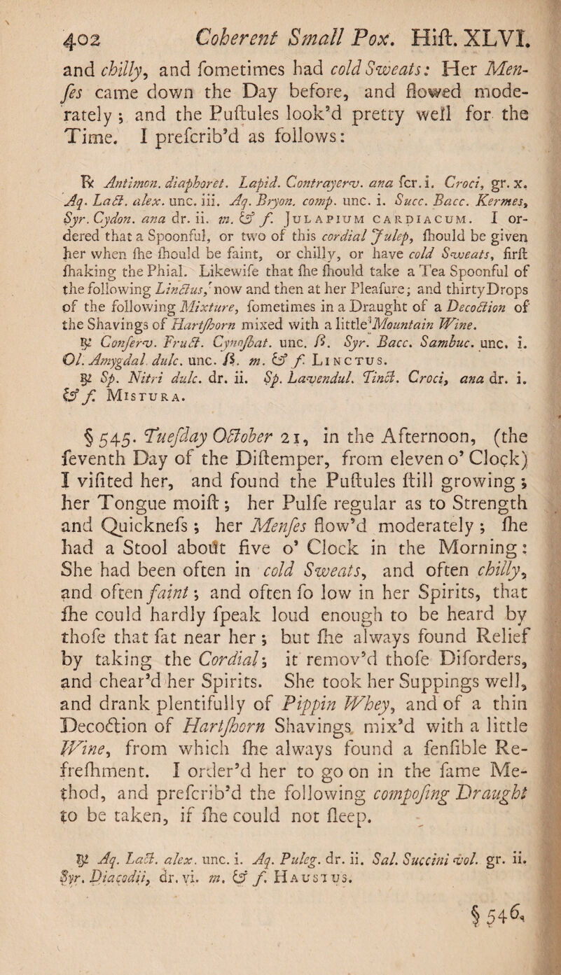 and chilly, and fometimes had cold Sweats: Her Men- fes came down the Day before, and flowed mode¬ rately ; and the Puftules look’d pretty well for the Time. I prefcrib’d as follows: Kc Antimon. diaphoret. Lapid. Contrayernj. ana fcr.i. Croci, gr. x. Aq. Ztf#. alex. unc. iii. Aq. Bryon. comp. unc. i. i?<2rc. Kernes, Syr. Cydon. ana dr. ii. wz. f. Julapium car. di a cum. I or¬ dered that a Spoonful, or two of this cordial Julep, fhould be given her when the fhould be faint, or chilly, or have cold Sweats, firfb fhaking the Phial. Likewife that fhe fhould take a Tea Spoonful of the following Lin&usynow and then at her Pleafure; and thirtyDrops of the following Mixture, fometimes in a Draught of a Decodion of' the Shavings of Hartjhorn mixed with a littltlMountain Wine. ip Confera). Frufl. Cynnjbat. unc. fi. Syr. Bacc. Sambuc. unc. i. Ol: Amygdal. dulc. unc. /$. m. & / Linctus. sp Sp. Nitri dulc. dr. ii. Sp. La-venduL Find. Croci, ana dr. i. {Af Mistura. § 545. Tuefday Qffiober 21, in the Afternoon, (the feventh Day of the Diftemper, from eleven o’Clock) I vifited her, and found the Puftules ftill growing •, her Tongue moift; her Pulfe regular as to Strength and Quicknefs; her Menfes Bow’d moderately ; fhe had a Stool about five o’ Clock in the Morning: She had been often in cold Sweats, and often chilly, and often faint; and often fo low in her Spirits, that ihe could hardly fpeak loud enough to be heard by thofe that fat near her ; but fhe always found Relief by taking the Cordial1 it remov’d thofe Diforders, and chear’d her Spirits. She took her Suppings well, and drank plentifully of Pippin Whey, and of a thin Decodtion of Hartjhorn Shavings mix’d with a little Wine, from which fhe always found a fenfible Re- freftiment. I order’d her to goon in the fame Me¬ thod, and prefcrib’d the following compofmg Draught to be taken, if fhe could not fleep. tp Aq. Lad. alex. unc. i. Aq. Buleg. dr. ii. Sal. Succini ajol. gr. ii. Syr. Diaqodiif dr. vi. m. f Haustus. § 54k.