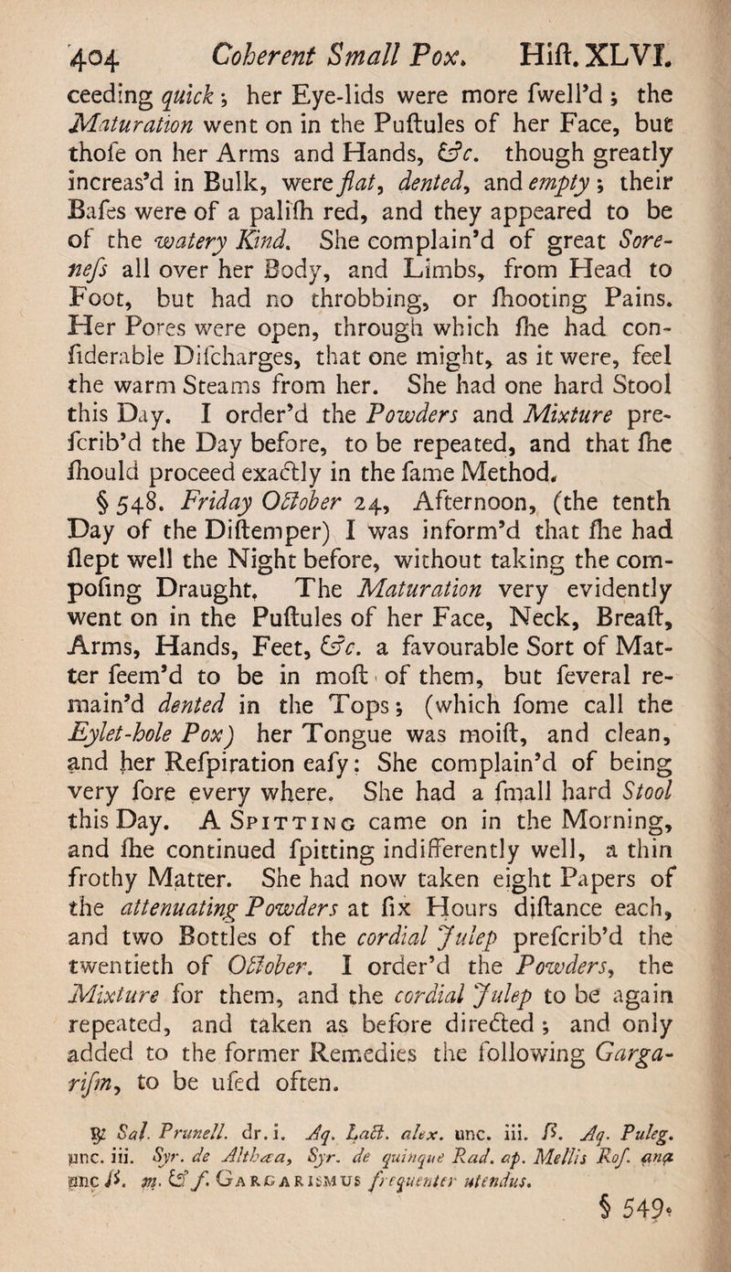 ceeding quick ; her Eye-lids were more fwell’d ; the Maturation went on in the Puftules of her Face, but thofe on her Arms and Hands, &c. though greatly increas’d in Bulk, were flat, dented, and empty ; their Bafes were of a palifh red, and they appeared to be of the watery Kind. She complain’d of great Sore- fiefs all over her Body, and Limbs, from Head to Foot, but had no throbbing, or fhooting Pains. Her Pores were open, through which fhe had con- fiderable Difcharges, that one might, as it were, feel the warm Steams from her. She had one hard Stool this Day. I order’d the Powders and Mixture pre- fcrib’d the Day before, to be repeated, and that fhe fhould proceed exadd y in the fame Method. § 548. Friday October 24, Afternoon, (the tenth Day of the Diftemper) I was inform’d that floe had flept well the Night before, without taking the com- pofing Draught. The Maturation very evidently went on in the Puftules of her Face, Neck, Breaft, Arms, Hands, Feet, &c. a favourable Sort of Mat¬ ter feem’d to be in molLof them, but feveral re¬ main’d dented in the Tops; (which fome call the Eylet-hole Pox) her Tongue was moift, and clean, and her Refpiration eafy: She complain’d of being very fore every where. She had a fmall hard Stool this Day. A Spitting came on in the Morning, and fhe continued fpitting indifferently well, a thin frothy Matter. She had now taken eight Papers of the attenuating Powders at fix Hours diftance each, and two Bottles of the cordial Julep prefcrib’d the twentieth of Offober. I order’d the Pozvders, the Mixture for them, and the cordial Julep to be again repeated, and taken as before directed ; and only added to the former Remedies the following Garga- rifm, to be ufed often. $2 Sal. Prunell. dr. i. Aq. I^ad. ahx. unc. iii. f>. Aq. Puleg. pnc. iii. Syr. de Althaa, Syr. de quinque Rad. ap. Mellis Rof anp. pnc/f m. df f. Gargarismus frequenter ntenduu § 549<