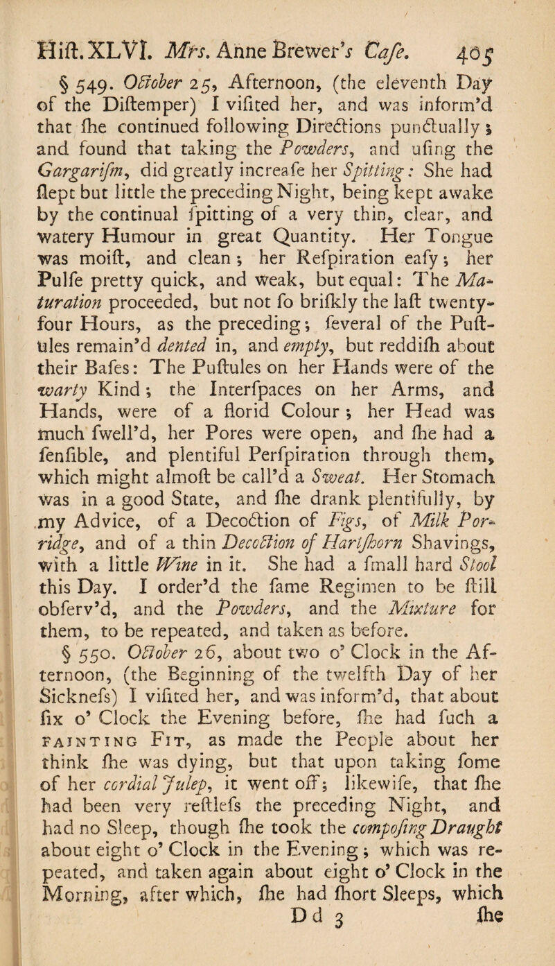 / Hift.XLVI. Mfs. Anne BrewerV Cafe. 40$ § 549. Odiober 25, Afternoon* (the eleventh Day of the Diftemper) I vifited her, and was inform’d that fhe continued following Directions punctually; and found that taking the Powders, and ufing the Gargarifm, did greatly increafe her Spitting: She had flept but little the preceding Night, being kept awake by the continual fpitting of a very thin, clear, and watery Humour in great Quantity. Her Tongue was moift, and clean *, her Refpiration eafy •, her Pulfe pretty quick, and Weak, but equal: The Ma¬ turation proceeded, but not fo brifkly the laft twenty* four Hours, as the preceding; feveral of the P'uft- Ules remain’d dented in, and empty, but reddifh about their Bafes: The Puftules on her Hands were of the warty Kind; the Interfpaces on her Arms, and Hands, were of a florid Colour ; her Head was much fwell’d, her Pores were open, and fhe had a fenfible, and plentiful Perfpiration through them, which might almoft be call’d a Sweat. Her Stomach was in a good State, and fhe drank plentifully, by my Advice, of a DecoClion of Figs, of Milk For» ridge, and of a thix\ Deception of HartJJoorn Shavings, with a little Wine in it. She had a fmall hard Stool this Day. I order’d the fame Regimen to be AiJI obferv’d, and the Powders, and the Mixture for them, to be repeated, and taken as before. § 550. October 26, about two o5 Clock in the Af¬ ternoon, (the Beginning of the twelfth Day of her Sicknefs) I vifited her, and was inform’d, that about fix o’ Clock the Evening before, fhe had fuch a fainting Fit, as made the People about her think fhe was dying, but that upon taking fome of her cordial Julep, it went off; likewife, that fhe had been very reftlefs the preceding Night, and had no Sleep, though fhe took the compofing Draught about eight o’ Clock in the Evening ; which was re¬ peated, and taken again about eight o’ Clock in the Morning, after which, fhe had fhort Sleeps, which Dd 3 fhe