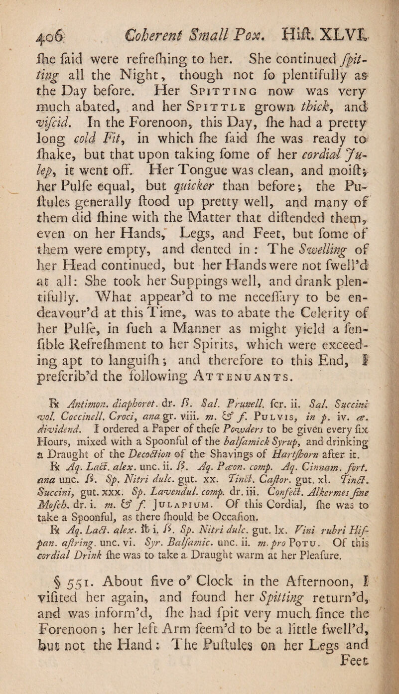 fhe faid were refreffiing to her. She continued /pit¬ ting all the Night, though not fo plentifully as the Day before. Her Spitting now was very much abated, and her Spittle grown- thick, and vifcid. In the Forenoon, this Day, fhe had a pretty long cold Fit, in which Hie faid fhe was ready to fhake, but that upon taking fome of her cordial Ju- lep, it went off. Her Tongue was clean, and moi(L her Pulfe equal, but quicker than before*, the Pu- ftules generally Food up pretty well, and many of them did fhine with the Matter that diftended them* even on her Hands, Legs, and Feet, but fome of them were empty, and dented in : The Swelling of her Flead continued, but her Hands were not fwell’d at all: She took her Suppings well, and drank plen¬ tifully. What appear'd to me neceflary to be en¬ deavour’d at this Time, was to abate the Celerity of her Pulfe, in fueh a Manner as might yield a fen- fible Refrefhment to her Spirits, which were exceed¬ ing apt to languifh *, and therefore to this End, 1 prefcrib’d the following Attenuants. Ik Antimon. diapharet. dr. D. Sal. Pr until. fcr. ii. Sal. Succini *vot. Coccinell. Croci, ana gr. viii. m. & f. Pul vis, in p. iv. re. dividend. I ordered a Paper of thefe Powders to be given every fix Hours, mixed with a Spoonful of the balfamick Syrup, and drinking a Draught of the Decafiion of the Shavings of Hartjhorn after it. R( Aq. Laft. alex. line. ii. D. Aq. Preon. comp. Aq. Cinnam. fort, ana line. D. Sp. Nitri dulc. gut. xx. Tin cl. Caftor. gut. xl. Tin ft. Succini, gut. xxx. Sp. Lavendul. comp, d r. iii. Corf eel. Alkermes fine Mofcb. dr. i. m. & f Julapium. Of this Cordial, fhe was to take a Spoonful, as there fhould be Occafion. fk Aq. La ft. alex. it i. fi. Sp. Nitri dulc. gut. Ix. Vini rubri Hif- pan. aftring. unc. vi. Syr. Balfamic. unc. ii. m.pro Potu. Of this cordial Drink fhe was to take a Draught warm at her Pleafure. § 551. About five o3 Clock in the Afternoon, X vifited her again, and found her Spitting return’d, and was inform’d, fhe had fpit very much fince the Forenoon ; her left Arm feem’d to be a little fwell’d, but not the Hand : The Puftules oh her Legs and Feet