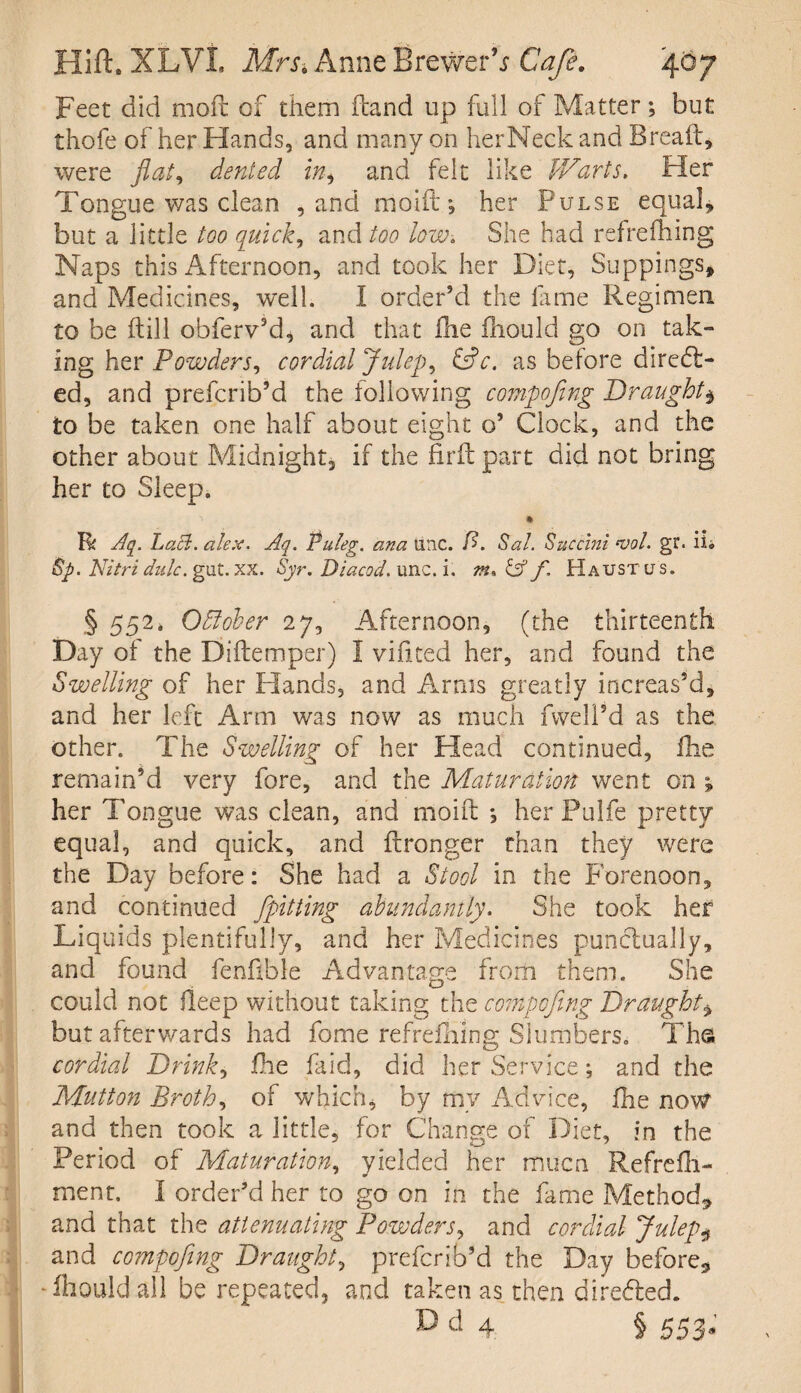 Feet did moil of them (land up full of Matter; but thofe of her Hands, and many on herNeck and Bread:, were flat, denied in, and felt like JVarts. Her Tongue was clean , and mold *, her Pulse equal, but a little too quick, and too low. She had refrefhing Naps this Afternoon, and took her Diet, Suppings* and Medicines, well. I order’d the lame Regimen to be (till obferv’d, and that die fhould go on tak¬ ing her Powders, cordial Juleps &c. as before direct¬ ed, and prefcrib’d the following compofing Draught, to be taken one half about eight o’ Clock, and the other about Midnight, if the firftpart did not bring her to Sleep. % Rc Aq. Lack. alex. Aq. Puleg. ana line. A Sal. Succini *vol. gr. ih Sp. Nitri dnlc. gut. xx. Syr.Diacod. unc. i. m, & f. Haustlts. § 552‘ October 27, Afternoon, (the thirteenth Day of the Diftemper) 1 vidted her, and found the Swelling of her Plands, and Arms greatly increas’d, and her left Arm was now as much dwell’d as the other. The Swelling of her Head continued, die remain’d very fore, and the Maturation went on ; her Tongue was clean, and mold: *, her Pulfe pretty equal, and quick, and ftronger than they were the Day before: She had a Stool in the Forenoon, and continued Jpitting abundantly. She took her Liquids plentifully, and her Medicines punctually, and found fenfible Advantage from them. She could not deep without taking the compofing Draught, but afterwards had fome refrefhing Slumbers. Ths cordial Drinks die faid, did her Service; and the Mutton Broth, of which, by my Advice, die now and then took a little, for Change of Diet, in the Period of Maturation, yielded her muca Refredi- ment, I order’d her to go on in the fame Method* and that the attenuating Powders, and cordial Julep* and compofing Draught, prefcrib’d the Day before* -diouldail be repeated, and taken as then direfted. D d 4 § 553.