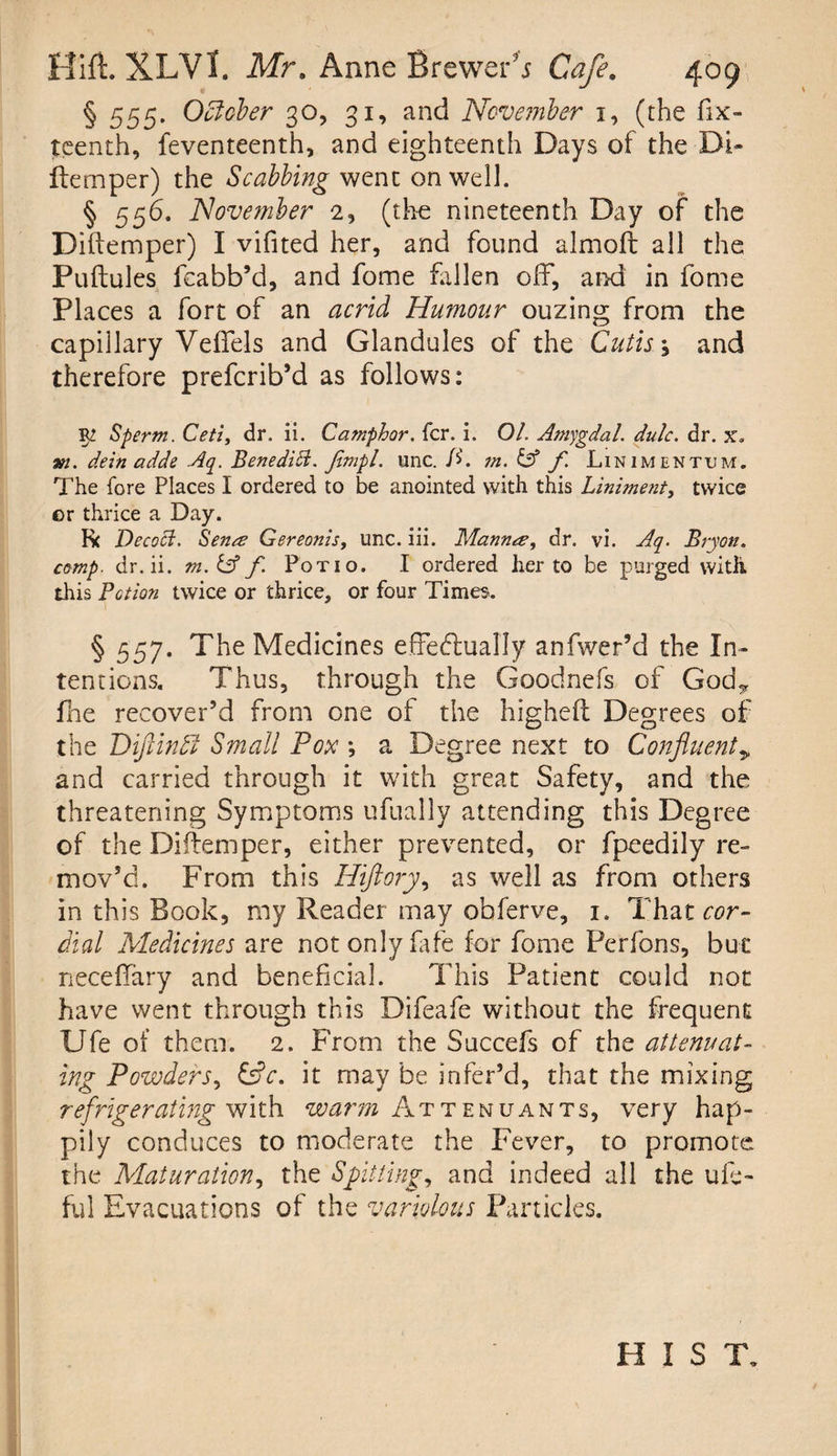§ 555* October 30, 31, and November 1, (the fix- teenth, feventeenth, and eighteenth Days of the Di¬ ftemper) the Scabbing went on well. § 556. November 2, (the nineteenth Day of the Diftemper) I vifited her, and found almoft all the Puftules feabb’d, and fome fallen off, and in fome Places a fort of an acrid Humour ouzing from the capillary Veffels and Glandules of the Cutis \ and therefore prefcrib’d as follows: Sperm. Ceti, dr. ii. Camphor, fcr. i. 01. Amygdal. dulc. dr. x. »2. dein adde Aq. Bene did. Jlmpl. tine. D. m. & f Linimentum. The fore Places I ordered to be anointed with this Liniment, twice er thrice a Day. R< Decoct. Senes Gereonis, unc. iii. Manner, dr. vi. Aq. Bryon. comp, dr.ii. m. & f. Potio. I ordered her to be purged with, this Potion twice or thrice, or four Times. § 557. The Medicines effectually anfwer’d the In¬ tentions. Thus, through the Goodnefs of God.* flae recover’d from one of the higheft Degrees of the DifiinbJ Small Pox *, a Degree next to Confluent 9 and carried through it with great Safety, and the threatening Symptoms ufually attending this Degree of the Diftemper, either prevented, or fpeedily re¬ mov’d. From this Hiftory, as well as from others in this Book, my Reader may obferve, 1. That cor¬ dial Medicines are not only fife for fome Perfons, but neceffary and beneficial. This Patient could not have went through this Difeafe without the frequent Ufe of them. 2. From the Succefs of the attenuat¬ ing Powders, &c. it may be inher’d, that the mixing refrigerating with warm Attenuants, very hap¬ pily conduces to moderate the Fever, to promote the Maturation, the Spitting, and indeed all the ule- ful Evacuations of the variolous Particles. HIST.