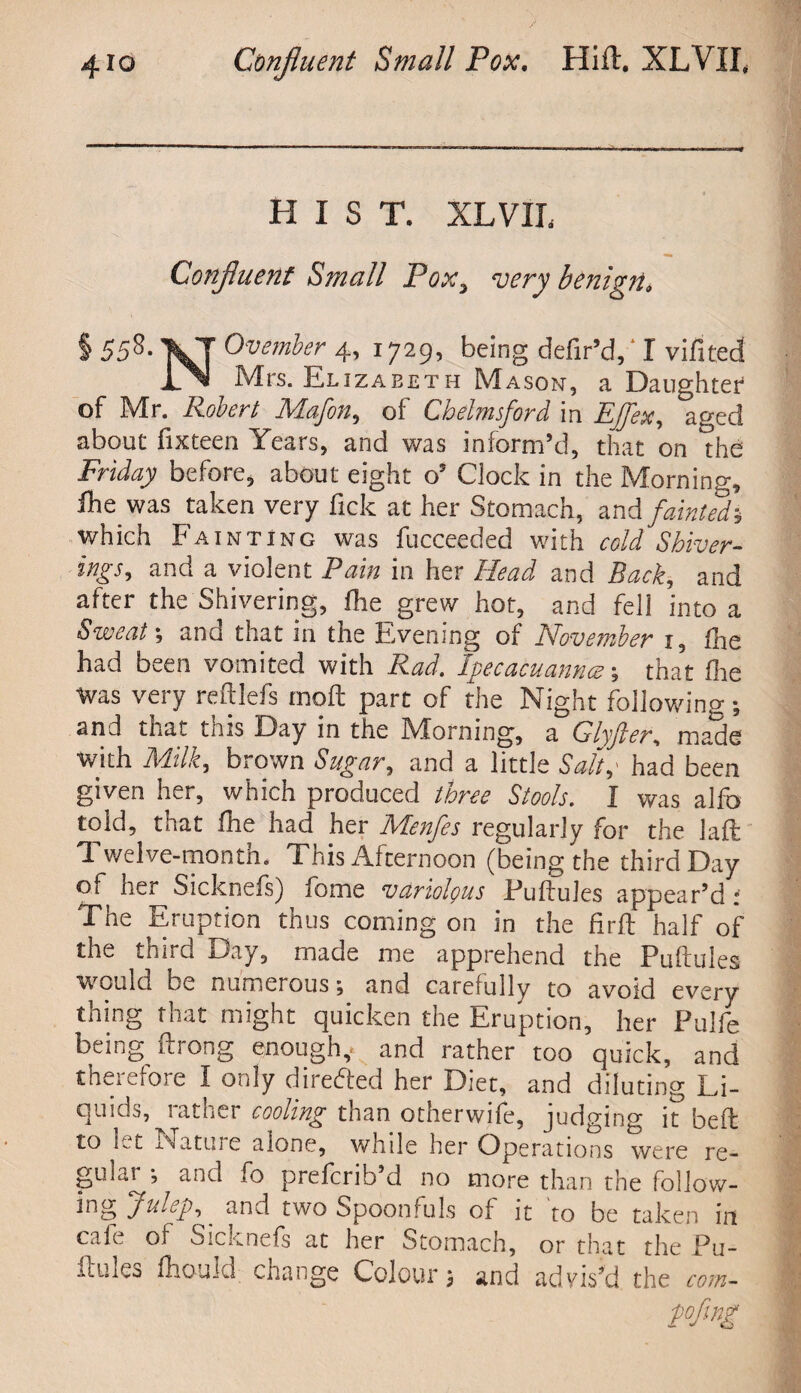 HIST. XL VII. Confluent Small Pox, very benign, § 558- 'VT Ovember 4, 1729, being defir’d, I vifited TN Mrs. El izabeth Mason, a Daughter of Mr. Robert Mafia, of Chelmsford, in EJfex, aged about fixteen Years, and was inform’d, that on the Friday before, about eight o’ Clock in the Morning, fhe was taken very fick at her Stomach, and fainted* which Fainting was fucceeded with cold Shiver- ings, and a violent Pain in her Head and Back, and after the Shivering, (lie grew hot, and fell into a Sweat-, and that in the Evening of November 1, (he had been vomited with Rad. Ipecacuannce ; that (lie was very reftlefs mod part of the Night following; and that this Day in the Morning, a Glyfter, made with Milk, brown Sugar, and a little Salt,' had been given her, which produced three Stools. I was alfo told, that (he had her Menfes regularly for the laft Twelve-month. This Afternoon (being the third Day of her Sicknefs) ibme variolous Puftules appear’d : The Eruption thus coming on in the firft half of the third Day, made me apprehend the Puftules would be numerous; and carefully to avoid every thing that might quicken the Eruption, her Pulfe being ftrong enough,, and rather too quick, and therefore I only directed her Diet, and diluting Li¬ quids, rather cooling than otherwise, judging it beft to h t x-.atu.ie alone, whde her Operations were re- gular ; and fo preferib’d no more than the follow¬ ing JuLp, and two Spoonfuls of it to be taken in cafe of Sicknefs at her Stomach, or that the Pu- ftules lhould change Colour; and advis’d the com-