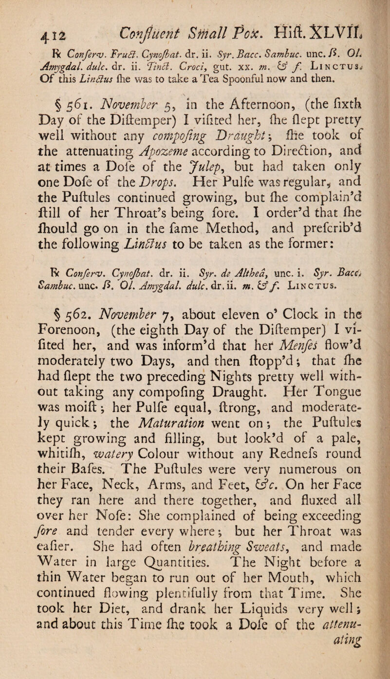 I 412 Confluent Srnall Pox. Hift. XLVIL R( Confers. Frubl. Cynojbat. dr. ii. Syr.Bacc. Sambuc. unc.fi. OL Amygdal.dulc.eiY. ii. Finct. Croci, gut. xx. m. 13 f Linctus,- Of this LinStus fhe was to take a Tea Spoonful now and then. § 561. November 5, in the Afternoon, (the fixth Day of the Di(fernper) I vifited her, fhe flept pretty well without any compoftng Draught; fhe took of the attenuating Apoze?ne according to Direction, and at times a Dole of the Juleps but had taken only one Dofe of the Drops. Her Pulfe was regular* and the Puftules continued growing, but fhe complain’d flill of her Throat’s being fore. 1 order’d that fhe fhould go on in the fame Method, and prefcrib’d the following Linhlus to be taken as the former: 1 , ' Iv Confers. Cynojbat. dr. ii. Syr. de Althea, unc. i. Syr. Bacc Sambuc. unc. fi. 01. Amygdal. dr. ii. m.&f. Linctus. § 562. November 7, about eleven o’ Clock in the Forenoon, (the eighth Day of the Diftemper) I vi¬ fited her, and was inform’d that her Menfes flow’d moderately two Days, and then flopp’d ; that fhe had flept the two preceding Nights pretty well with¬ out taking any compofing Draught. Her Tongue was moift; her Pulfe equal, flrong, and moderate¬ ly quick; the Maturation went on; the Puftules kept growing and filling, but look’d of a pale, whitifh, watery Colour without any Rednefs round their Bafes. The Puftules were very numerous on her Face, Neck, Arms, and Feet, &c. On her Face they ran here and there together, and fluxed all over her Nofe: She complained of being exceeding fore and tender every where; but her Throat was eafier. She had often breathing Sweats, and made Water in large Quantities. The Night before a thin Water began to run out of her Mouth, which continued flowing plentifully from that Time. She took her Diet, and drank her Liquids very well; and about this Time fhe took a Dofe of the attenu¬ ating