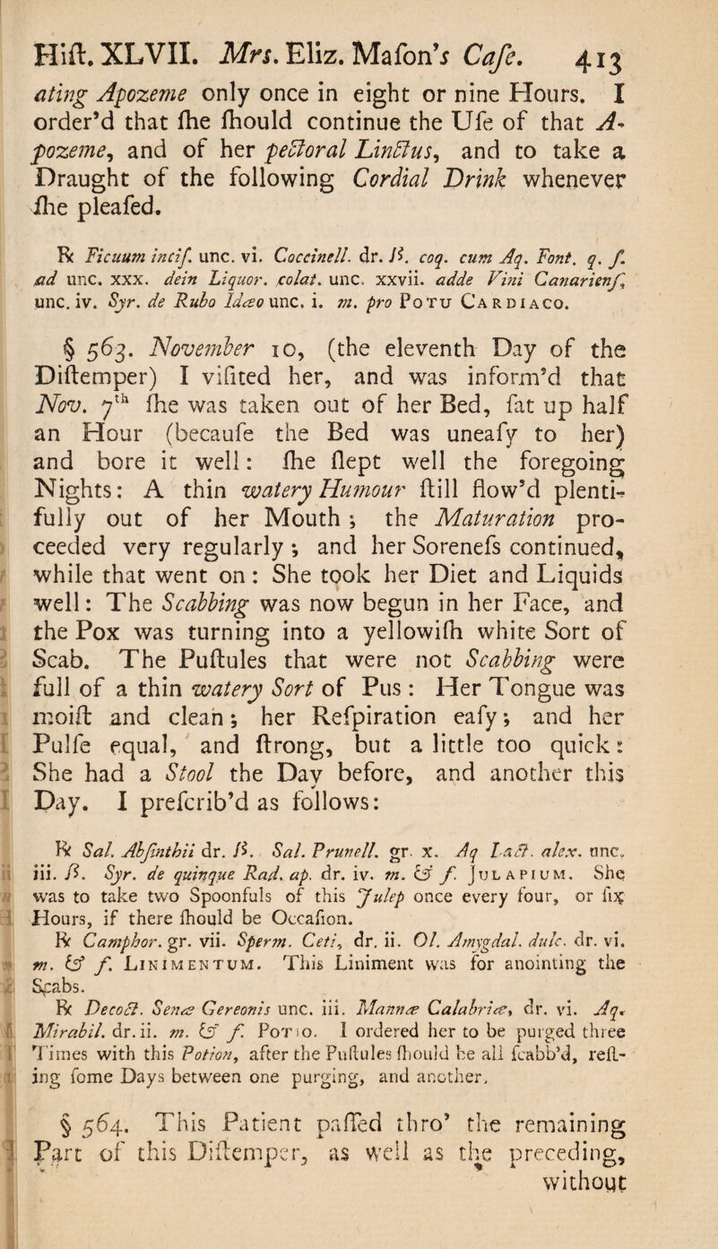 a ting Apozeme only once in eight or nine Hours, I order’d that fhe fhould continue the Ufe of that A- ppozeme, and of her pedloral Lintlus, and to take a Draught of the following Cordial Drink whenever ihe pleafed. R Ficaum incif. unc. vi. Coccinell. dr. /£. coq. cum Aq. Font. q. f. ad unc, xxx. dein Liquor, colat. unc. xxvii. adde Vini Canarienfi unc. iv. Syr. de Rubo Ideso unc. i. m. pro Potu Cardiaco. § 563* November 10, (the eleventh Day of the Diftemper) I vifited her, and was inform’d that Nov. yth fhe was taken out of her Bed, fat up half an Hour (becaufe the Bed was uneafy to her) and bore it well: fhe flept well the foregoing Nights: A thin watery Humour fill flow’d plentb fully out of her Mouth ; the Maturation pro¬ ceeded very regularly ; and her Sorenefs continued, while that went on: She took her Diet and Liquids well: The Scabbing was now begun in her Face, and the Pox was turning into a yellowifh white Sort of Scab. The Puflules that were not Scabbing were full of a thin watery Sort of Pus: Her Tongue was rr.oifl and clean; her Refpiration eafy *, and her Pulfe equal, and ftrong, but a little too quick: She had a Stool the Day before, and another this Day. I preferib’d as follows: R Sal. Abjinthii dr. D. Sal. R run ell. gr. x. Aq l aft. a lex. one. iii. ft. Syr. de quinque Rad. ap. dr. iv. m. C5 f. Jtjl apium. Shq was to take two Spoonfuls of this Julep once every four, or fix Hours, if there fhould be Occafion. R Camphor, gr. vii. Sperm. Ceti., dr. ii. 01. Amygdal. dulc. dr. vi. m. Cf f. Linimentum. This Liniment was for anointing the Sgabs. R Decoct. Sena? Gereonis unc. iii. Manner Calabrice> dr. vi. Aq. Mirabil. dr.ii. m. & f Pot so. I ordered her to be purged three 1 Times with this Potion, after the Puftules fhould be ali fcabb’d, reil- ing fome Days between one purging, and another. § 564. This Patient palled thro’ the remaining Part of this Diftemper, as well as the preceding, without