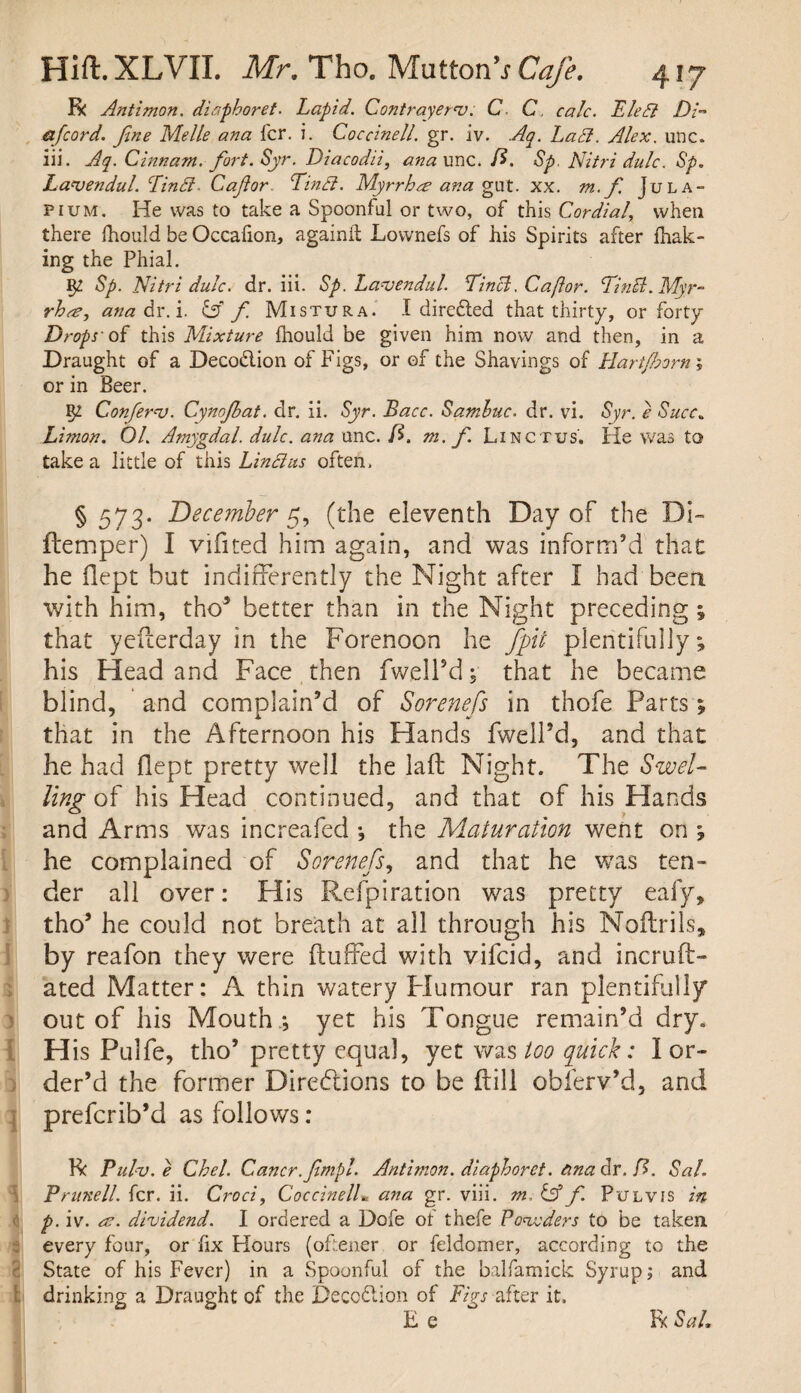 R Antimon. diaphoret. Lapid. Contrayer'v. C C, calc. Bled Di- a [cord. fine Melle ana for. i. Coccinell. gr. iv. Aq. Lad. Alex. unc. iii. Aq. Cinnam. fort. Syr. Diacodii, ana unc. ft. Sp. Nitri dulc. Sp. Laajendul. Lind- Cafor. Lind. Myrrhee ana gut. xx. m. f. Jula- pium. He was to take a Spoonful or two, of this Cordial, when there fhould be Occafion, againil Lownefs of his Spirits after fhak- ing the Phial. Sp. Nitri dulc. dr. iii. Sp. Lavendul. Linci. Caftor. LinB.Myr- rhee, ana dr. i. dff f. Mistura. I directed that thirty, or forty Drops-of this Mixture fhould be given him now and then, in a Draught of a Decodlion of Figs, or of the Shavings of Hart/hom; or in Beer. Ig Confers. Gynofbat. dr. ii. Syr. Bacc. Samhuc. dr. vi. Syr. e Succ. Limon. 01. Amygdal. dulc. ana unc. fi. m. f Linctus. He was to take a little of this Lind us often, § 573. December 5, (the eleventh Day of the Di- ftemper) I vifited him again, and was inform’d that he ilept but indifferently the Night after I had been with him, tho5 better than in the Night preceding; that yefterday in the Forenoon he /pit plentifully; his Head and Face then fwell’d; that he became blind, and complain’d of Sorenefs in thofe Parts; that in the Afternoon his Hands fwell’d, and that he had flept pretty well the laft Night. The Swel¬ ling of his Head continued, and that of his Hands and Arms was increafed ; the Maturation went on ; he complained of Sorenefs, and that he was ten¬ der all over: His Refpiration was pretty eafy, tho’ he could not breath at ail through his Noflriis, by reafon they were (luffed with vifeid, and incruft- ated Matter: A thin watery Plumour ran plentifully out of his Mouthyet his Tongue remain’d dry. H is Pulfe, tho’ pretty equal, yet was loo quick: I or¬ der’d the former Directions to be (till obferv’d, and preferib’d as follows: R Pulv.e Chel. Gancr.fmpl. Antimon. diaphoret. ana dr. ft. Sal. Prunell. fcr. ii. Croci, CoccinelL ana gr. viii. m. & f Pul vis in p. iv. ec. dividend. I ordered a Dofe ot thefe Powders to be taken, every four, or fix Hours (oftener or feldomer, according to the State of his Fever) in a Spoonful of the balfamick Syrup; and drinking a Draught of the Deception of Figs after it. E e R Sal.