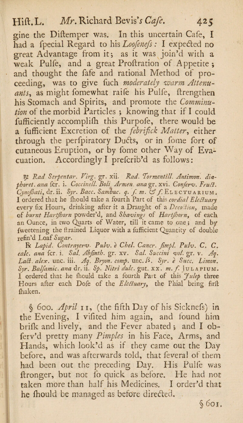 gine the Diftemper was. In this uncertain Cafe, I had a fpecial Regard to his Loofenefs: I expedted no great Advantage from it; as it was join’d with a weak Pulfe, and a great Proftration of Appetite ; • and thought the fafe and rational Method of pro¬ ceeding, was to give fuch moderately warm Attenu- ants, as might fomewhat raife his Pulfe, ftrengthen his Stomach and Spirits, and promote the Comminu¬ tion of the morbid Particles ; knowing that if I could fufficiently accomplifh this Purpofe, there would be a fufficient Excretion of the febrifick Matter, either through the perfpiratory Duds, or in fome fort of cutaneous Eruption, or by fome other Way of Eva¬ cuation. Accordingly I prefcrib’d as follows: Vg. Pad Serpen tar. Virg. gr. xii. Rad. Pormentill. Antimon. dia- phoret. ana fcr. i. Coccinell. Boli Armen, anagx. xvi. Conferv. Frufl. Cynofoaii, dr. ii. Syr. Bacc. Sambuc. q. f m. A f. Electuarium. I ordered that he fhould take a fourth Part of this cordial Eleffuary every fix Hours, drinking after it a Draught of a Decoction, made of burnt Hartjborn powder’d, and Shavings of Hartjhorn, of each an Ounce, in two Quarts of Water, till it came to one; and by fweetening the drained Liquor with a fufficient Quantity of double refin’d Loaf Sugar. R Lapid. Contrayerv. Pulv. e Chel. Cancr. Jimpl. Puhu. C. C. calc, ana fcr. i. Sal. Abjinth. gr. xv. Sal. Succini <vol. gr. v. Aq. Labi. alex. unc. iii. Aq. Bryon. comp. unc./L Syr. e Succ. Limon. Syr. Balfamic. ana dr. ii. Sp. Nitrz dulc. gut. xx. m. f. ) ulapium. 1 ordered that he fhould take a fourth Part of this Julep three Hours after each Dofe of the Elefluary, the Phial being firil ffiaken. § 600. April 11, (the fifth Day of his Sicknefs) in the Evening, I vifited him again, and found him brifk and lively, and the Fever abated ; and I cb- ferv’d pretty many Pimples in his Face, Arms, and Hands, which look’d as if they came out the Day before, and was afterwards told, that feveral oi them had been out the preceding Day. His Pulfe was ilronger, but not fo quick as before. He had not taken more than half his Medicines. I order’d that he fhould be managed as before directed. §601.