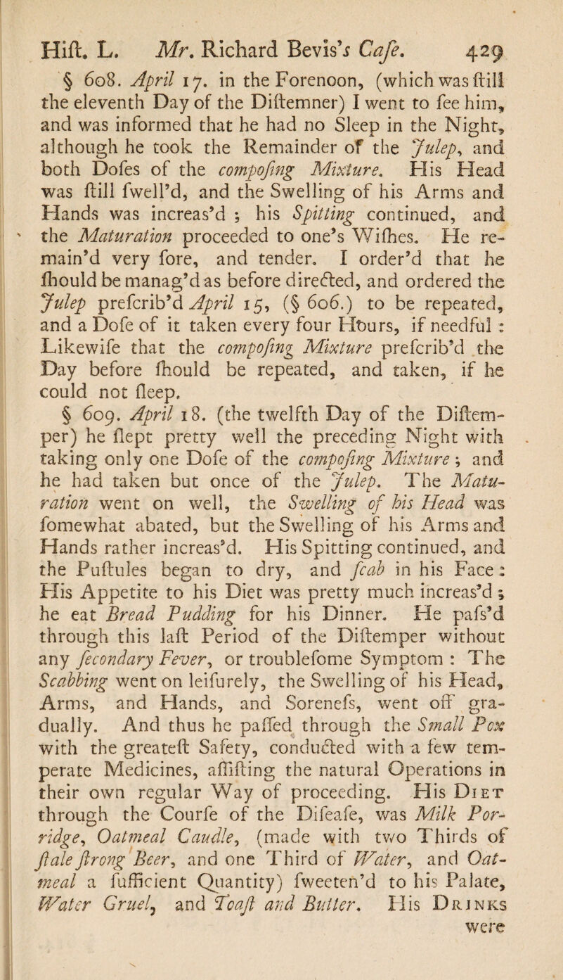 § 608. April 17. in the Forenoon, (which was (till the eleventh Day of the Diftemner) I went to fee him, and was informed that he had no Sleep in the Night, although he took the Remainder of the Julep, and both Dofes of the compofing Mixture. FI is Flead was Fill fwell’d, and the Swelling of his Arms and Hands was increas’d ; his Spitting continued, and ' the Maturation proceeded to one’s Wifhes. He re¬ main’d very fore, and tender. I order’d that he fhould be manag’d as before directed, and ordered the Julep prefcrib9& April 15, (§ 606.) to be repeated, and a Dofe of it taken every four FIt>urs, if needful : Likewife that the compofing Mixture prefcrib’d the Day before fhould be repeated, and taken, if he could not fleep. § 609. April 18. (the twelfth Day of the Diftem- per) he flept pretty well the preceding Night with taking only one Dofe of the compofing Mixture ; and he had taken but once of the Julep. The Matu¬ ration went on well, the Swelling of his Head was fomewhat abated, but the Swelling of his Arms and Hands rather increas’d. His Spitting continued, and the Puftules began to dry, and fcab in his Face: His Appetite to his Diet was pretty much increas’d ; he eat Bread Pudding for his Dinner. He pafs’d through this lad: Period of the Diftemper without any fecondary Fever, or troublefome Symptom : The Scabbing went on leifurely, the Swelling of his Head, Arms, and Plands, and Sorenefs, went off gra¬ dually. And thus he paffed through the Small Pcx with the greateft Safety, conducted with a few tem¬ perate Medicines, affifting the natural Operations in their own regular Way of proceeding. His Diet through the Courfe of the Difeafe, was Milk Por¬ ridge, Oatmeal Caudle, (made with two Thirds of Jiale ftrong Beer, and one Third of Water, and Oat¬ meal a fufficient Quantity) fweeten’d to his Palate, Water Gruel7 and Toaft and Butter. FI is Drinks were