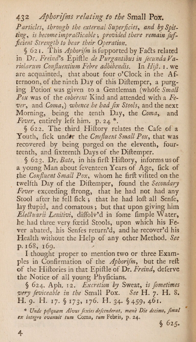 Particles, through the external Superficies, <2^ by Spit¬ ting, is become impracticable \ provided there remain flufl- ficient Strength to bear their Operation. § 621. This Aphorifm isfupported by Fadts related in Dr. Freindds Epiftle de Purgantibus in fecunda Va¬ riolar um Confluentium Febre adhibendis. In Hift. 1. we are acquainted, that about four o’Clock in the Af¬ ternoon, of the ninth Day of this Diftemper, a purg¬ ing Potion was given to a Gentleman (whbfe Small Pox was of the coherent Kind and attended with a Fe¬ ver, and Coma,) whence he had fix Stools, and the next Morning, being the tenth Day, the Coma, and Fever, entirely left him. p. 24 *. § 622. The third Eliftory relates the Cafe of a Youth, fick und#r the Coufluent Small Pox, that was recovered by being purged on the eleventh, four¬ teenth, and fixteenth Days of the Diftemper. § 623. Dr. Bate, in his firft ITiftory, informs us of a young Man about feventeen Years of Age, fick of the Confluent Small Pox, whom he firft vifited on the twelfth Day of the Diftemper, found the Secondary Fever exceeding ftrong, that he had not had any Stool after he fell fick ; that he had loft all Senfe, lay ftupid, and comatous ; but that upon giving him EleCtuarii Lenitivi, diftolv’d in fome fimple Water, he had three very fetid Stools, upon which his Fe¬ ver abated, his Senfes return’d, and he recover’d his Health without the Help of any other Method. See p. 168, 169. ^ I thought proper to mention two or three Exam¬ ples in Confirmation of the Aphorifm, but the reft of the Eliftories in that Epiftle of Dr. Freind, deferve the Notice of all young Phyficians. § 624. Aph. 12. Excretion by Sweat, is flometimes very fleviceable in the Small Pox. See H. 7. H. 8. H. 9. H. 17. § 173, 176. H. 34. §459, 461. * Unde poflqnam Alvus fexies defcenderat, mane Die decimo, fmul ex Integra evaJiuit turn Coma, turn Febris, p. 24. § 625.