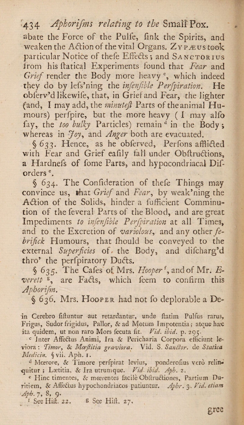 ^434 Aphorifms relating to the Small Pox. abate the Force of the Pulfe, fink the Spirits, and weaken the Action of the vital Organs. ZYp^ustook particular Notice of thefe Effects; and Sanctorius from his ftatical Experiments found that Fear and Grief render the Body more heavy c, which indeed they do by lefs’ning the infenfible Perforation. He obferv’d likewife, that, in Grief and Fear, the lighter (and, I may add, the minuteft Parts of the animal Hu¬ mours) perfpire, but the more heavy ( I may alfo fay, the too bulky Particles) remain d in the Body j whereas in Joy, and Anger both are evacuated. § 633. Hence, as he obferved, Perfons afflicted with Fear and Grief eafily tall under Obftruflions, a Hardnefs of fome Parts, and hypocondriacal Dif- orders e. § 634. The Confideration of thefe Things may convince us, fchat Grief and Fear, by weak’ning the Adlion of the Solids, hinder a Efficient Comminu¬ tion of the feveral Parts of the Blood, and are great Impediments to infenfible Perfpiration at all Times, and to the Excretion of variolous, and any other fe- brifick Humours, that ffiould be conveyed to the external Superficies of, the Body, and difcharg’d thro’ the perfpiratory Dudts. § 635. The Cafes of Mrs. Hooperf, and of Mr. E- verett §, are Fadls, which feem to confirm this Aphorifm. § 636. Mrs. PIooper had not fo deplorable a De¬ in Cerebro Muntur aut retardantur, unde ftatim Pulfus rarus, Frigus, Sudor frigidus, Pallor, & ad Motum Impotentia,* atquehtec ita quidem, ut non raro Mors fecuta fit. Vid. ibid. p. 295. c Inter AfFedtus Animi, Ira & Pericharia Corpora efrkiunt le~ viora : Timor, & Mcejlitia granjiora. Vid. S. Sandlor. de Statica Medicin. § vii. Aph. 1. d Moerore, & Timore perfpirat levins, ponderofius verb relin- quitur ; Laetitia, & Ira utrumque. Vid- ibid. Aph. 2. e Hinc timentes, & meerentes facile Obllruftiones, Partium Du- ritiem, & AfFedtus hypochondriacos patiuntur. Aphr. 3. Vid. etiam Aph. 7, 8, 9. See Hill. 22. 6 See Hilt. 27. gree