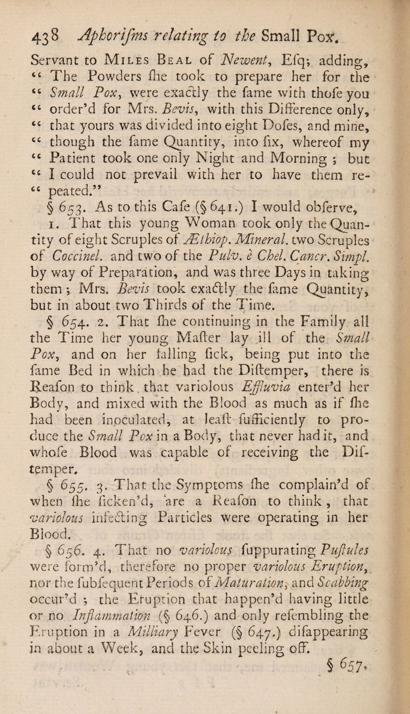 Servant to Miles Beal of Newent, Efq; adding, C£ The Powders fhe took to prepare her for the Small Pox, were exactly the fame with thofe you “ order’d for Mrs. Bevis, with this Difference only, that yours was divided into eight Dofes, and mine, cc though the fame Quantity, into fix, whereof my Patient took one only Night and Morning ; but cc I could not prevail with her to have them re- cc peated.” § 653. As to this Cafe (§641.) I would obferve, 1. That this young Woman took only the Quan¬ tity of eight Scruples of EEthiop. Mineral, two Scruples of Coccinel. and two of the Pulv. e CheL Cancr. Simp! by way of Preparation, and was three Days in taking them Mrs. Bevis took exaddy the lame Quantity, but in about two Thirds of the Time. § 654. 2. That Die continuing in the Family all the Time her young Mafter lay ill of the Small Pox, and on her tailing fick, being put into the fame Bed in which he had the Diftemper, there is Ileafon to think that variolous Effluvia enter’d her Body, and mixed with the Blood as much as if fhe had been inoculated, at leaft fufiiciently to pro¬ duce the Small Pox in a Body, that never had it, and whofe Blood was capable of receiving the Dif¬ temper. § 655, 3. That the Symptoms fire complain’d of when fire licken’d, are a Reafon to think, that variolous infedting Particles were operating in her Blood. § 656. 4. That no variolous fuppurating Puflules were form’d, therefore no proper variolous Eruption, nor the fubfequentPeriods of Maturation, and Scabbing occuPd •, the Eruption that happen’d having little or no Inflammation (§ 646.) and only refembling the Eruption in a Military Fever (§ 647.) difappearing in about a Week, and the Skin peeling off. .. § O;*