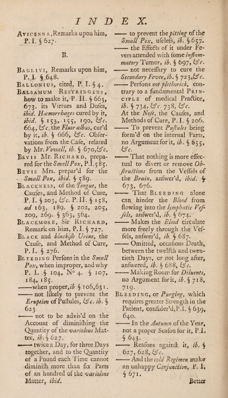 A v i c e n n a ,Remarks upon him, P.I. § 627. B. Ba gl 1 vi. Remarks upon him, P. I § 648. Ballonius, cited, P. I. §4. Balsamum Restringens, how to make it, P. II. § 663, 673. its Virtues and Doles, ibid. Hemorrhages cured by it, ibid. % 153, 155, 190, Ufc. 664, &c. the Fluor alb us, cur’d by it, ib. § 666, &c. Obfer- vations from the Cafe, related by Mr. Vo'well, ib. § 6jo,& c. Revis Mr, Richard, prepa¬ red for the Small Pox, P.I. 5 85. Be vis Mrs. prepar’d for the Small Fox, ibid. § 589. Blackness, of the Tongue, the Caufes, and Method of Cure, P. I. § 203, &c. P.II. § 1 58, ad 163, 189. § 202, 205, 209, 269. § 363, 364. Bla ckmore, Sir Richard, Remarkon him, P.I. § 727. Black and blackijh Urine, the Caufe, and Method of Cure, P. I. § 276. Bleeding Perfonsin the Small Fox, when improper, and why P. I. § 104, N° 4. § 107, 184, 183. --when proper,/^ § 106,63 1. *— not likely to prevent the Eruption of Pultules, &c. ib. § 623 - not to be advis’d on the Account of diminifhing the Quantity of the variolous Mat¬ ter, ib. § 627. —■ twice a Day, for three Days together, and to the Quantity of a Pound each Time cannot diminifh more than fix Parts of an hundred of the ‘variolous Matter, ibid. --to prevent the pitting of the Small Fox, ufelefs, ib. §657. —— the Effects of it under Fe¬ vers attended with fome inflam- matory Tumor, ib. § 697, —-— not neceffary to cure the Secondary Fever, ib. § 723,^c. —— Perfons not plethorick, con¬ trary to a fundamental Prin¬ ciple of medical Practice, ib- § 734t&c. 738, &c. At the No/e, the Caufes, and Methods of Cure, P. I. § 206. -To prevent Fuflules being form’d on the internal Parts, no Argument for it, ib. § 655, Uf c. — That nothing is more effec¬ tual to divert or remove Ob- fltruttions from the Veffels of the Brain, anfwer’d, ibid. §• 673, 676. ~ That Bleeding alone can hinder the Blood from flowing into the lymphatic Vef¬ fels, anfwer’d, ib. § 674. -Makes the Blood circulate more freely through the Vef¬ fels, anfwer’d, ib. § 687. -Omitted, occafions Death, between the twelfth and twen¬ tieth Days, or not long after, anfwered, ib. § 688, I3 c. -Making Room, for Diluents, no Argument fork, ib. § 718, 719- Bleeding, or Purging, which requires greater Strength in the Patient, confider’d,P.i. § 639, 640. -—-— In the Autumn of the Year, not a proper Seafon for it, P.I, § 643- ■.Reafons againft it, ib. § 627, 628, &c. ——— And the cold Regimen make an unhappy Conjunction, P. I, § 671. Better
